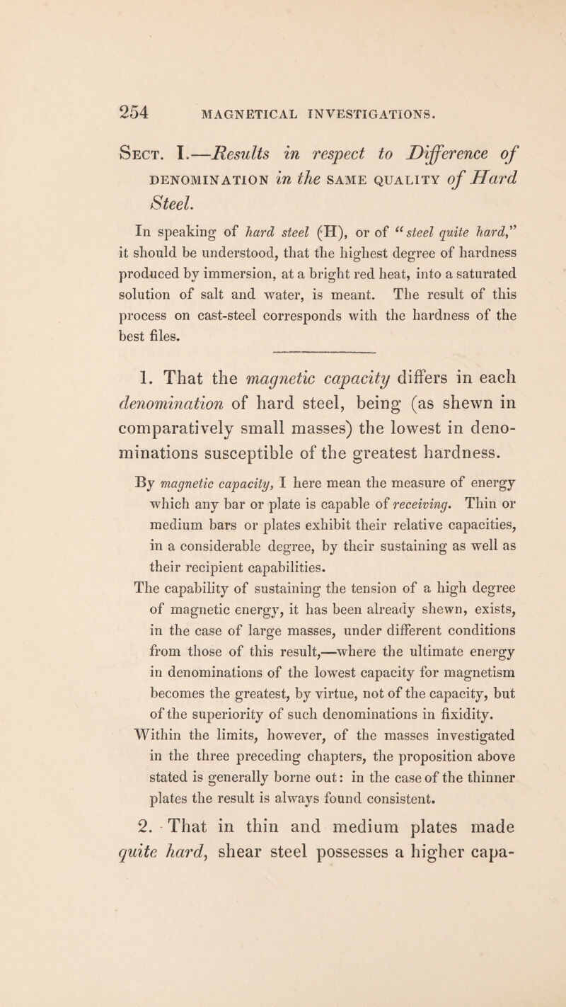 Sect. I.—Results in respect to Difference of denomination in the same quality of Hard Steel. In speaking of hard steel (H), or of usteel quite hard” it should be understood, that the highest degree of hardness produced by immersion, at a bright red heat, into a saturated solution of salt and water, is meant. The result of this process on cast-steel corresponds with the hardness of the best files. 1. That the magnetic capacity differs in each denomination of hard steel, being (as shewn in comparatively small masses) the lowest in deno¬ minations susceptible of the greatest hardness. By magnetic capacity, I here mean the measure of energy which any bar or plate is capable of receiving. Thin or medium bars or plates exhibit their relative capacities, in a considerable degree, by their sustaining as well as their recipient capabilities. The capability of sustaining the tension of a high degree of magnetic energy, it has been already shewn, exists, in the case of large masses, under different conditions from those of this result,—where the ultimate energy in denominations of the lowest capacity for magnetism becomes the greatest, by virtue, not of the capacity, but of the superiority of such denominations in fixidity. Within the limits, however, of the masses investigated in the three preceding chapters, the proposition above stated is generally borne out: in the case of the thinner plates the result is always found consistent. 2. - That in thin and medium plates made quite hardy shear steel possesses a higher capa-