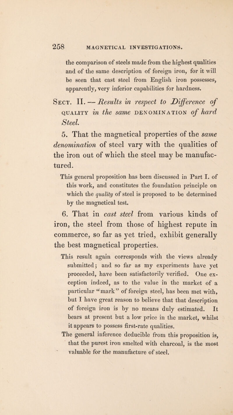 the comparison of steels made from the highest qualities and of the same description of foreign iron, for it will be seen that cast steel from English iron possesses, apparently, very inferior capabilities for hardness. Sect. II. — Results in respect to Difference of quality in the same denomination of hard Steel. 5. That the magnetical properties of the same denomination of steel vary with the qualities of the iron out of which the steel may be manufac¬ tured. This general proposition has been discussed in Part I. of this work, and constitutes the foundation principle on which the quality of steel is proposed to be determined by the magnetical test. 6. That in cast steel from various kinds of iron, the steel from those of highest repute in commerce, so far as yet tried, exhibit generally the best magnetical properties. This result again corresponds with the views already submitted; and so far as my experiments have yet proceeded, have been satisfactorily verified. One ex¬ ception indeed, as to the value in the market of a particular “mark” of foreign steel, has been met with, but I have great reason to believe that that description of foreign iron is by no means duly estimated. It bears at present but a low price in the market, whilst it appears to possess first-rate qualities. The general inference deducible from this proposition is, that the purest iron smelted with charcoal, is the most valuable for the manufacture of steel.