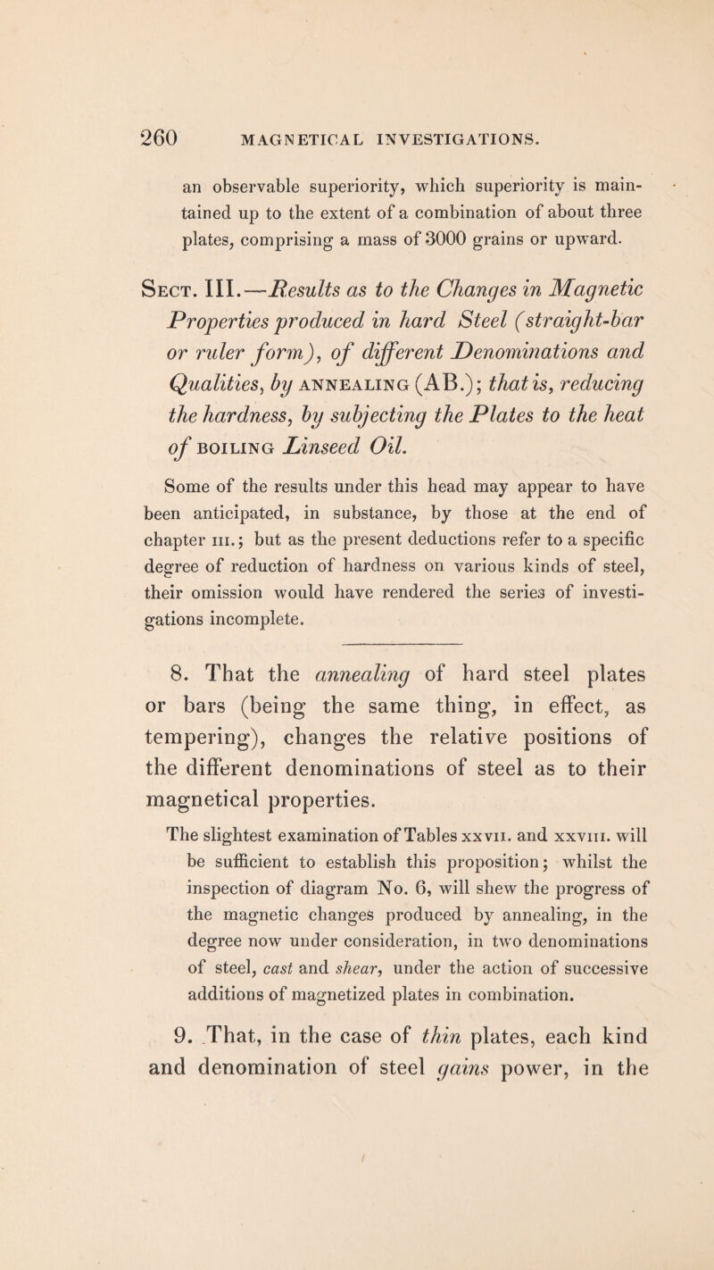 an observable superiority, which superiority is main¬ tained up to the extent of a combination of about three plates, comprising a mass of 3000 grains or upward. Sect. III.—Results as to the Changes in Magnetic Properties produced in hard Steel (straight-bar or ruler form), of different Denominations and Qualities, by annealing (AB.); that is, reducing the hardness, by subjecting the Plates to the heat of boiling Linseed Oil. Some of the results under this head may appear to have been anticipated, in substance, by those at the end of chapter hi. ; but as the present deductions refer to a specific degree of reduction of hardness on various kinds of steel, their omission would have rendered the series of investi¬ gations incomplete. 8. That the annealing of hard steel plates or bars (being the same thing, in effect, as tempering), changes the relative positions of the different denominations of steel as to their magnetical properties. The slightest examination of Tables xxvii. and xxvm. will be sufficient to establish this proposition; whilst the inspection of diagram No. 6, will shew the progress of the magnetic changes produced by annealing, in the degree now under consideration, in two denominations of steel, cast and shear, under the action of successive additions of magnetized plates in combination. 9. That, in the case of thin plates, each kind and denomination of steel gains power, in the