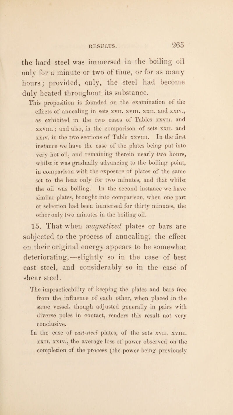 the hard steel was immersed in the boiling oil only for a minute or two of time, or for as many hours; provided, only, the steel had become duly heated throughout its substance. This proposition is founded on the examination of the effects of annealing in sets xvn. xvm. xxii. and xxiv., as exhibited in the two cases of Tables xxvii. and xxviii.; and also, in the comparison of sets xxii. and xxiv. in the two sections of Table xxviii. Tn the first instance we have the case of the plates being put into verv hot oil, and remaining therein nearly two hours, whilst it was gradually advancing to the boiling point, in comparison with the exposure of plates of the same set to the heat only for two minutes, and that whilst the oil was boiling. In the second instance we have similar plates, brought into comparison, when one part or selection had been immersed for thirty minutes, the other only two minutes in the boiling oil. 15. That when magnetized plates or bars are subjected to the process of annealing, the effect on their original energy appears to be somewhat deteriorating,—slightly so in the case of best cast steel, and considerably so in the case of shear steel. The impracticability of keeping the plates and bars free from the influence of each other, when placed in the same vessel, though adjusted generally in pairs with diverse poles in contact, renders this result not very conclusive. In the case of cast-steel plates, of the sets xvii. xvm. xxii. xxiv., the average loss of power observed on the completion of the process (the power being previously