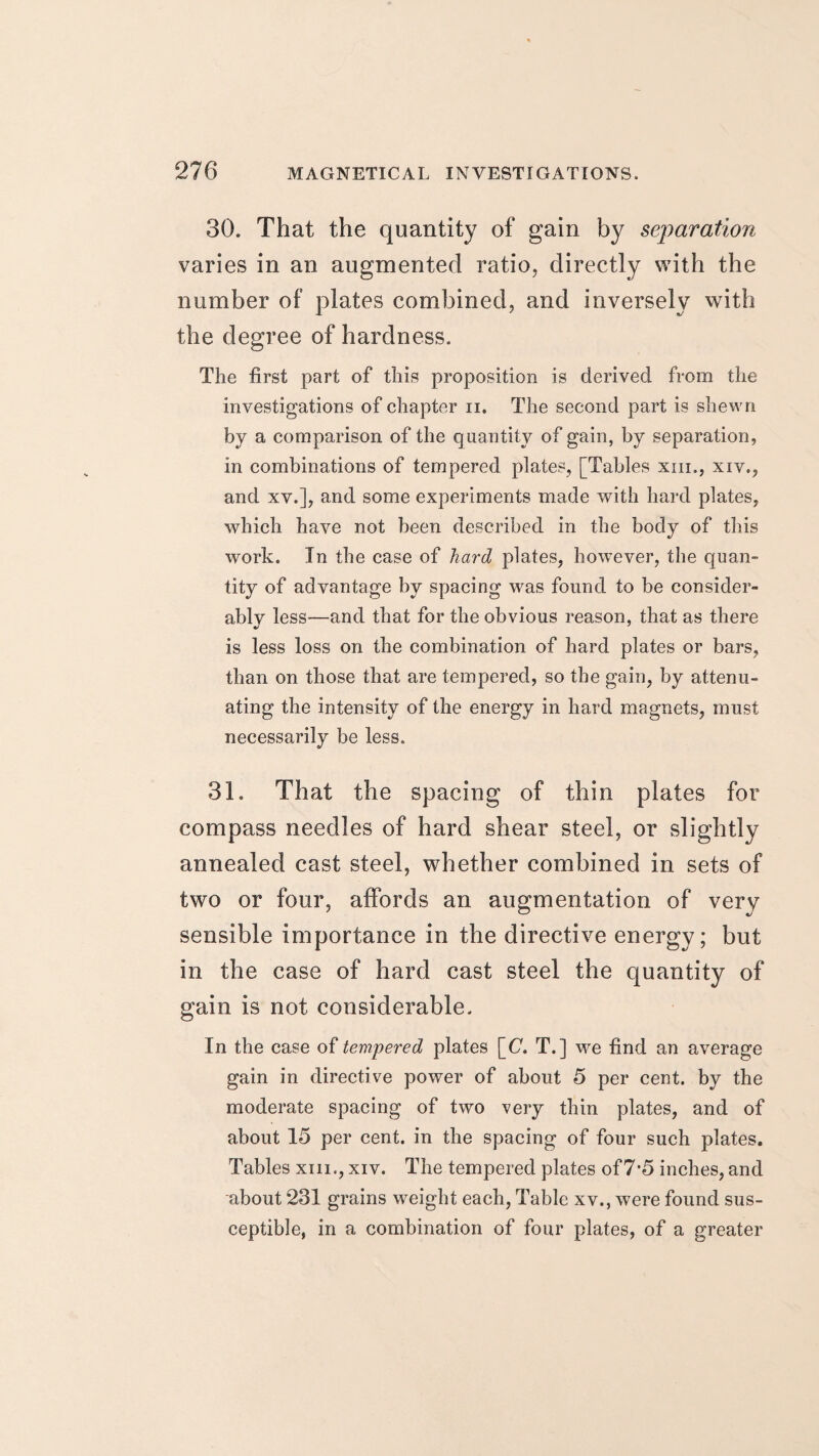 30. That the quantity of gain by separation varies in an augmented ratio, directly with the number of plates combined, and inversely with the degree of hardness. The first part of this proposition is derived from the investigations of chapter n. The second part is shewn by a comparison of the quantity of gain, by separation, in combinations of tempered plates, [Tables xm., xiv., and xv.], and some experiments made with hard plates, which have not been described in the body of this work. In the case of hard plates, however, the quan¬ tity of advantage by spacing was found to be consider¬ ably less—and that for the obvious reason, that as there is less loss on the combination of hard plates or bars, than on those that are tempered, so the gain, by attenu¬ ating the intensity of the energy in hard magnets, must necessarily be less. 31. That the spacing of thin plates for compass needles of hard shear steel, or slightly annealed cast steel, whether combined in sets of two or four, affords an augmentation of very sensible importance in the directive energy; but in the case of hard cast steel the quantity of gain is not considerable. In the case of tempered plates [_C. T.] we find an average gain in directive power of about 5 per cent, by the moderate spacing of two very thin plates, and of about 15 per cent, in the spacing of four such plates. Tables xm., xiv. The tempered plates of7-5 inches, and about 231 grains weight each, Table xv., were found sus¬ ceptible, in a combination of four plates, of a greater