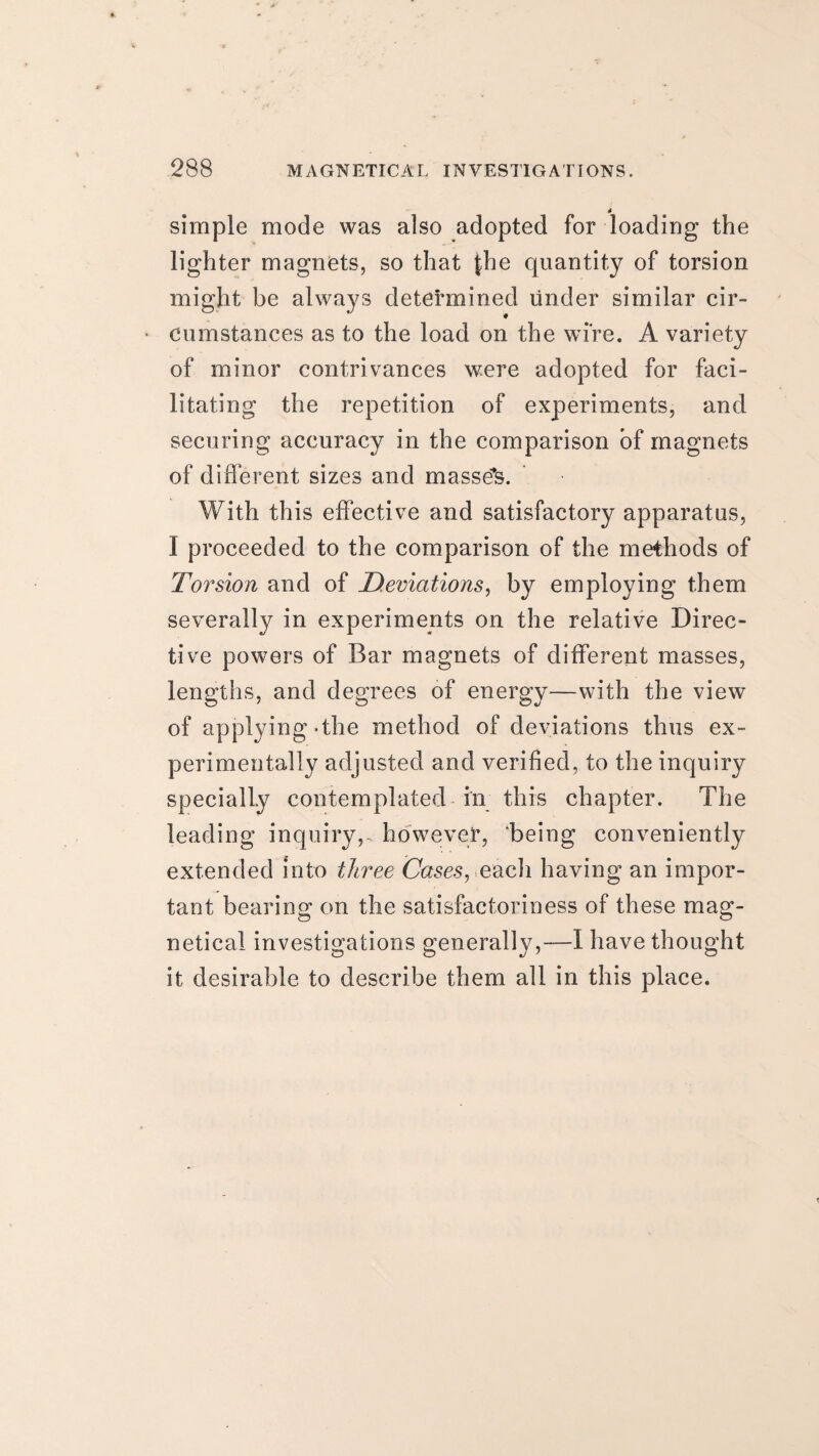4 simple mode was also adopted for loading the lighter magnets, so that {he quantity of torsion might be always determined under similar cir¬ cumstances as to the load on the wire. A variety of minor contrivances were adopted for faci¬ litating the repetition of experiments, and securing accuracy in the comparison of magnets of different sizes and massed. With this effective and satisfactory apparatus, I proceeded to the comparison of the methods of Torsion and of Deviations, by employing them severally in experiments on the relative Direc¬ tive powers of Bar magnets of different masses, lengths, and degrees of energy—with the view of applying-the method of deviations thus ex¬ perimentally adjusted and verified, to the inquiry specially contemplated in this chapter. The leading inquiry,, however, ‘being conveniently extended into three Cases, each having an impor¬ tant bearing on the satisfactoriness of these mag- netical investigations generally,—1 have thought it desirable to describe them all in this place.