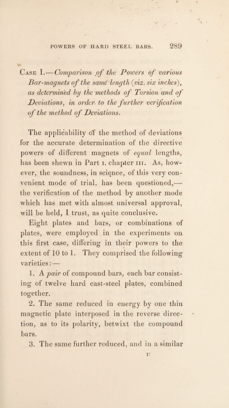 Case I. — Comparison of the Powers of various Bar-magnets of the same length {viz. six inches), as determined by the methods of Torsion and of Deviations, in order, to the f urther verification of the method of Deviations. The applicability of the method of deviations for the accurate determination of the directive powers of different magnets of equal lengths, has been shewn in Part i. chapter hi. As, how¬ ever, the soundness, in science, of this very con¬ venient mode of trial, has been questioned,— the verification of the method by another mode which has met with almost universal approval, will be held, I trust, as quite conclusive. Eight plates and bars, or combinations of plates, were employed in the experiments on this first case, differing in their powers to the extent of 10 to 1. They comprised the following varieties:— 1. A pair of compound bars, each bar consist¬ ing of twelve hard cast-steel plates, combined together. 2. The same reduced in energy by one thin magnetic plate interposed in the reverse direc¬ tion, as to its polarity, betwixt the compound bars. 3. The same further reduced, and in a similar IT