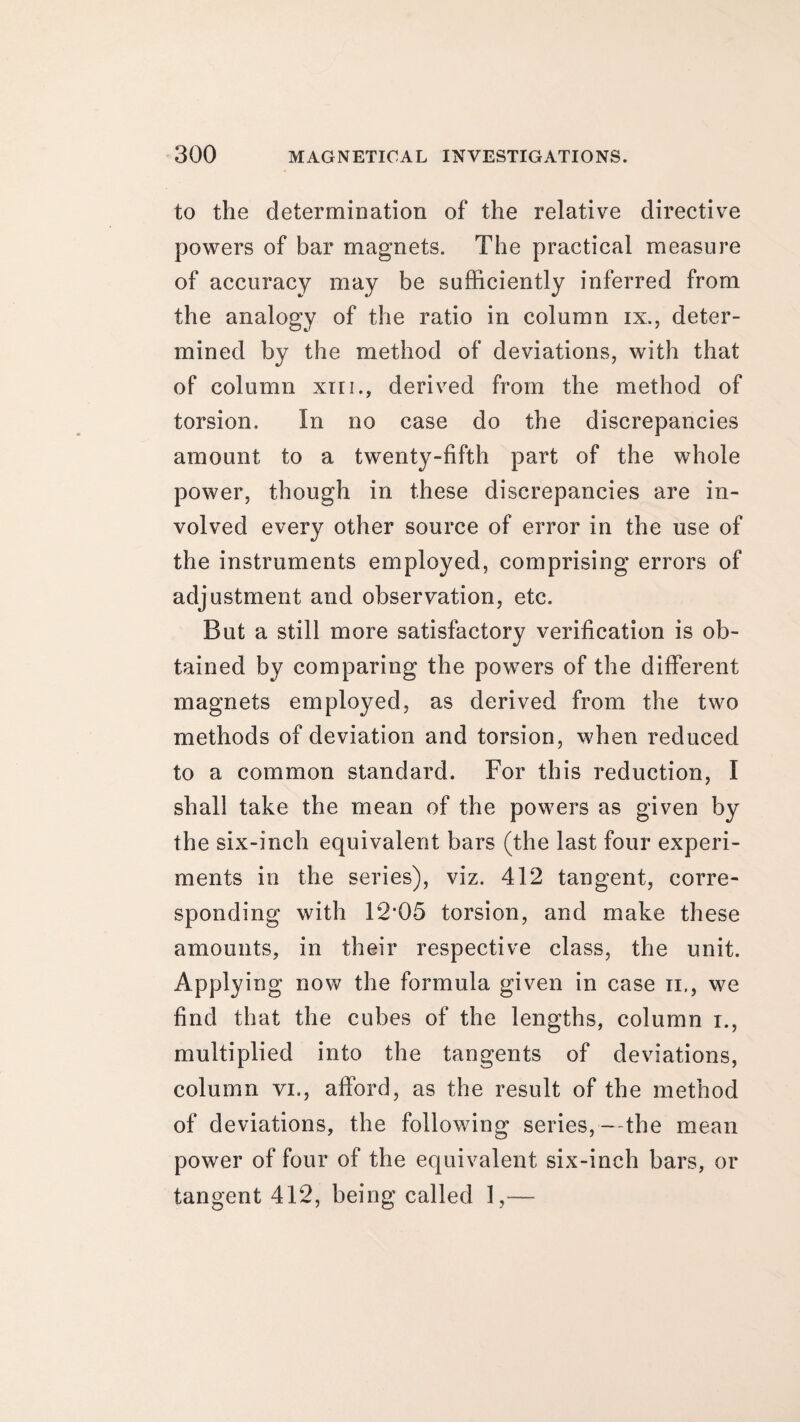 to the determination of the relative directive powers of bar magnets. The practical measure of accuracy may be sufficiently inferred from the analogy of the ratio in column ix., deter¬ mined by the method of deviations, with that of column xni., derived from the method of torsion. In no case do the discrepancies amount to a twenty-fifth part of the whole power, though in these discrepancies are in¬ volved every other source of error in the use of the instruments employed, comprising errors of adjustment and observation, etc. But a still more satisfactory verification is ob¬ tained by comparing the powers of the different magnets employed, as derived from the two methods of deviation and torsion, when reduced to a common standard. For this reduction, I shall take the mean of the powers as given by the six-inch equivalent bars (the last four experi¬ ments in the series), viz. 412 tangent, corre¬ sponding with 12*05 torsion, and make these amounts, in their respective class, the unit. Applying now the formula given in case n., we find that the cubes of the lengths, column i., multiplied into the tangents of deviations, column vi., afford, as the result of the method of deviations, the following series,—the mean power of four of the equivalent six-inch bars, or tangent 412, being called 1,—