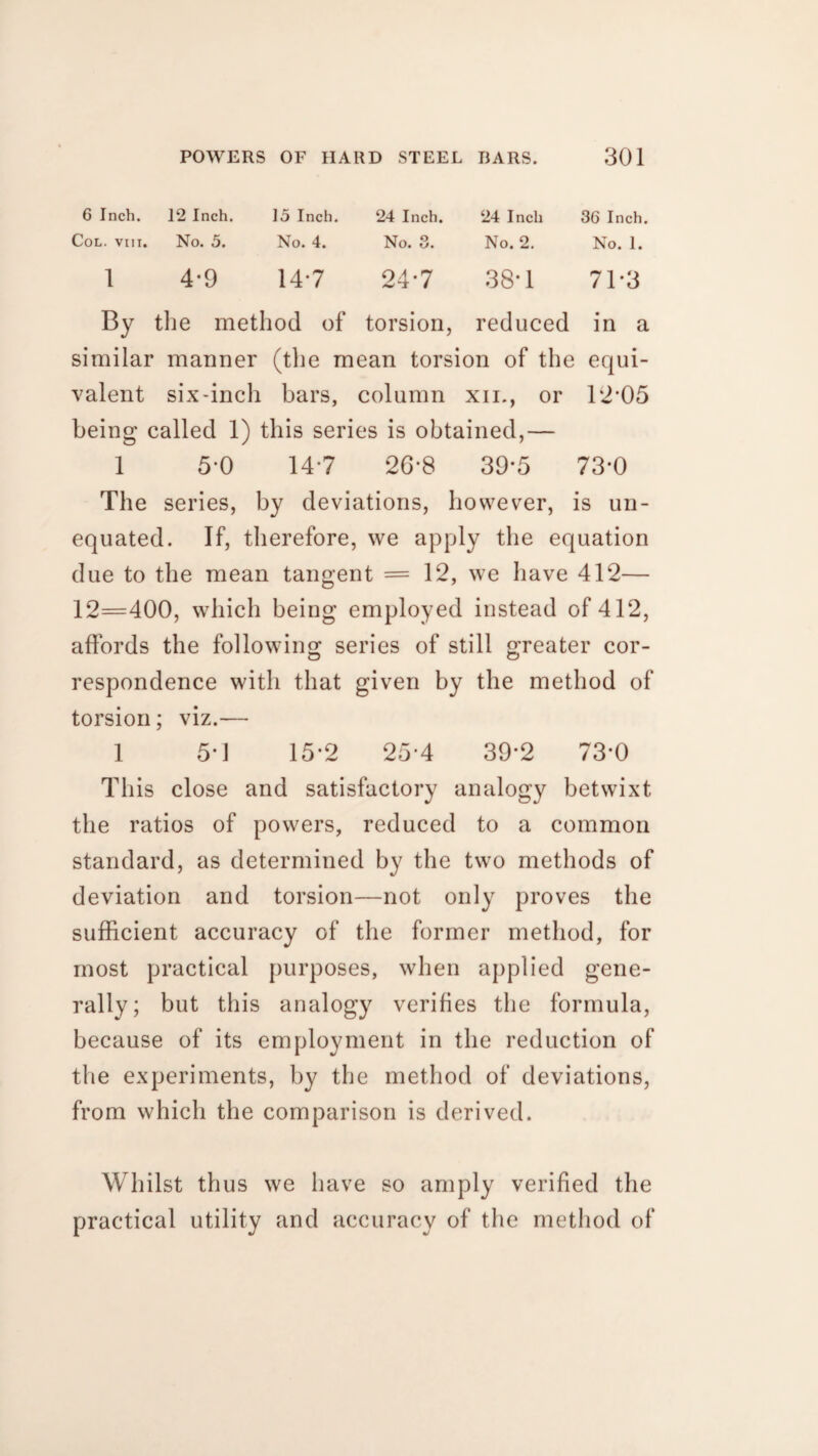 6 Inch. 12 Inch. 15 Inch. 24 Inch. 24 Inch 36 Inch. Col. viii, No. 5. No. 4. No. 3. No. 2. No. 1. l 4-9 14*7 24*7 38-1 71*3 By the method of torsion, reduced in a similar manner (tbe mean torsion of the equi- valent six-inch bars, column xii., or 12-05 being called 1) this series is obtained,— 1 5-0 147 26*8 39*5 73-0 The series, by deviations, however, is un- equated. If, therefore, we apply the equation due to the mean tangent =12, we have 412— 12=400, which being employed instead of 412, affords the following series of still greater cor¬ respondence with that given by the method of torsion; viz.— 1 5*1 15-2 25*4 39*2 73*0 This close and satisfactory analogy betwixt the ratios of powers, reduced to a common standard, as determined by the two methods of deviation and torsion—not only proves the sufficient accuracy of the former method, for most practical purposes, when applied gene¬ rally; but this analogy verifies the formula, because of its employment in the reduction of the experiments, by the method of deviations, from which the comparison is derived. Whilst thus we have so amply verified the practical utility and accuracy of the method of