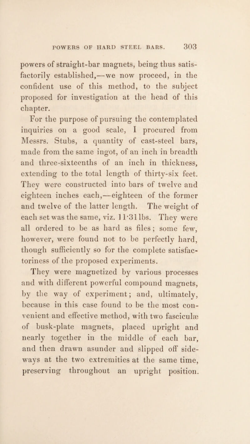 powers of straight-bar magnets, being thus satis¬ factorily established,—we now proceed, in the confident use of this method, to the subject proposed for investigation at the head of this chapter. For the purpose of pursuing the contemplated inquiries on a good scale, I procured from Messrs. Stubs, a quantity of cast-steel bars, made from the same ingot, of an inch in breadth and three-sixteenths of an inch in thickness, extending to the total length of thirty-six feet. Thev were constructed into bars of twelve and «/ eighteen inches each, — eighteen of the former and twelve of the latter length. The weight of each set was the same, viz. 11*31 lbs. They were all ordered to be as hard as files ; some few, however, were found not to be perfectly hard, though sufficiently so for the complete satisfac¬ toriness of the proposed experiments. They were magnetized by various processes and with different powerful compound magnets, by the way of experiment; and, ultimately, because in this case found to be the most con¬ venient and effective method, with two fasciculae of busk-plate magnets, placed upright and nearly together in the middle of each bar, and then drawn asunder and slipped off side¬ ways at the two extremities at the same time, preserving throughout an upright position.