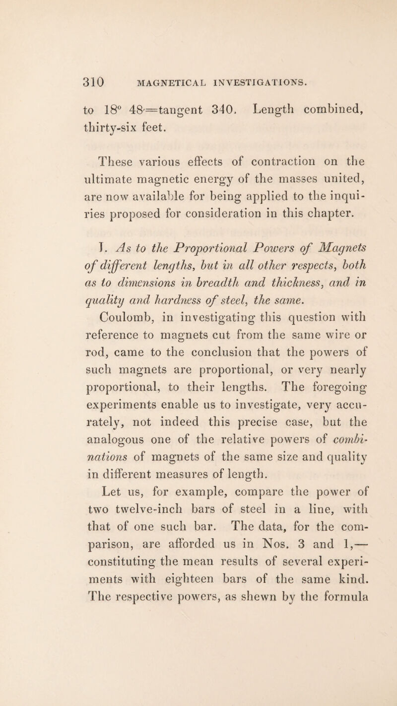 to 18° 48=tan gent 310. Length combined, thirty-six feet. These various effects of contraction on the ultimate magnetic energy of the masses united, are now available for being applied to the inqui¬ ries proposed for consideration in this chapter. I. As to the Proportional Powers of Magnets of different lengths, hut in all other respects, both as to dimensions in breadth and thickness, and in quality and hardness of steel, the same. Coulomb, in investigating this question with reference to magnets cut from the same wire or rod, came to the conclusion that the powers of such magnets are proportional, or very nearly proportional, to their lengths. The foregoing experiments enable us to investigate, very accu¬ rately, not indeed this precise case, but the analogous one of the relative powers of combi- nations of magnets of the same size and quality in different measures of length. Let us, for example, compare the power of two twelve-inch bars of steel in a line, with that of one such bar. The data, for the com¬ parison, are afforded us in Nos. 3 and 1,— constituting the mean results of several experi¬ ments with eighteen bars of the same kind. The respective powers, as shewn by the formula