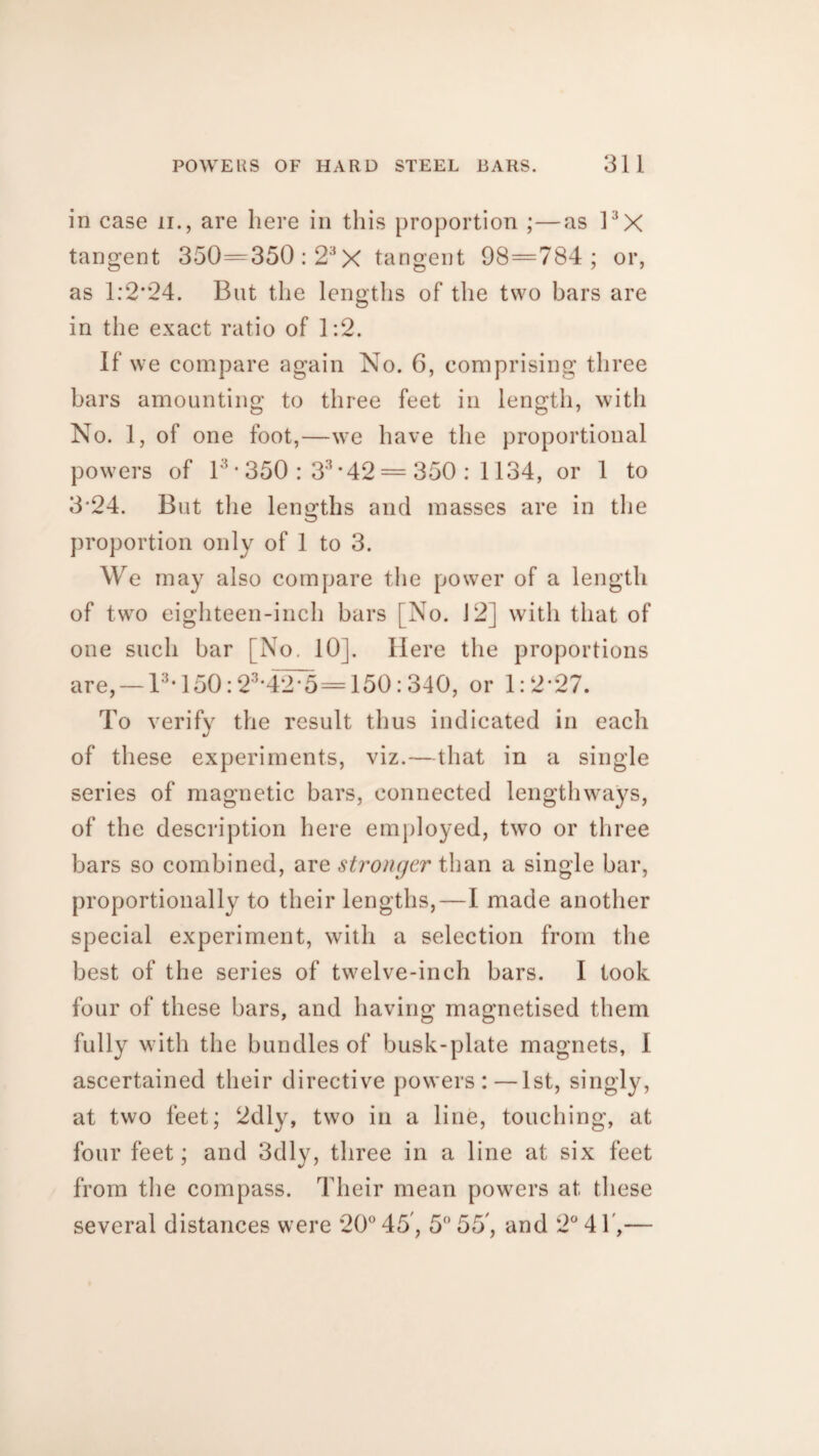 in case n., are here in this proportion ;—as 1:JX tangent 350=350 :2;<X tangent 98=784; or, as 1:2*24. But the lengths of the two bars are in the exact ratio of 1:2. If we compare again No. 6, comprising three bars amounting to three feet in length, with No. 1, of one foot,—we have the proportional powers of l3 * 350 : 33 *42 = 350 : 1134, or 1 to 3*24. But the lengths and masses are in the proportion only of 1 to 3. We may also compare the power of a length of two eighteen-inch bars [No. 12] with that of one such bar [No. 10]. Here the proportions are, —13,150:23*42*5=150:340, or 1:2*27. To verify the result thus indicated in each of these experiments, viz.—that in a single series of magnetic bars, connected lengthways, of the description here employed, two or three bars so combined, are stronger than a single bar, proportionally to their lengths,—I made another special experiment, with a selection from the best of the series of twelve-inch bars. I took four of these bars, and having magnetised them fully with the bundles of busk-plate magnets, I ascertained their directive powers:—1st, singly, at two feet; 2dly, two in a line, touching, at four feet; and 3dly, three in a line at six feet from the compass. Their mean powers at these several distances were 20° 45,5° 55, and 2° 4 f,—