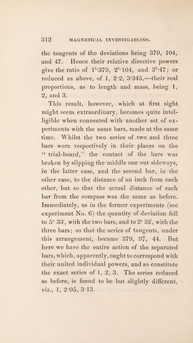 the tangents of the deviations being 379, 104, and 47. Hence their relative directive powers give the ratio of 13*379, 23*104, and 33,47; or reduced as above, of 1, 2*2, 3*345,—their real proportions, as to length and mass, being 1, 2, and 3. This result, however, which at first sight might seem extraordinary, becomes quite intel¬ ligible when connected with another set of ex¬ periments with the same bars, made at the same time. Whilst the two series of two and three bars were respectively in their places on the “ trial-board,” the contact of the bars was broken by slipping the middle one out sideways, in the latter case, and the second bar, in the other case, to the distance of an inch from each other, but so that the actual distance of each bar from the compass was the same as before. Immediately, as in the former experiments (see experiment No. 6) the quantity of deviation fell to 5° 33', with the two bars, and to 2° 32, with the three bars; so that the series of tangents, under this arrangement, became 379, 97, 44. But here we have the entire action of the separated bars, which, apparently, ought to correspond with their united individual powers, and so constitute the exact series of 1, 2, 3. The series reduced as before, is found to be but slightly different, viz., 1, 2 05, 3*13.