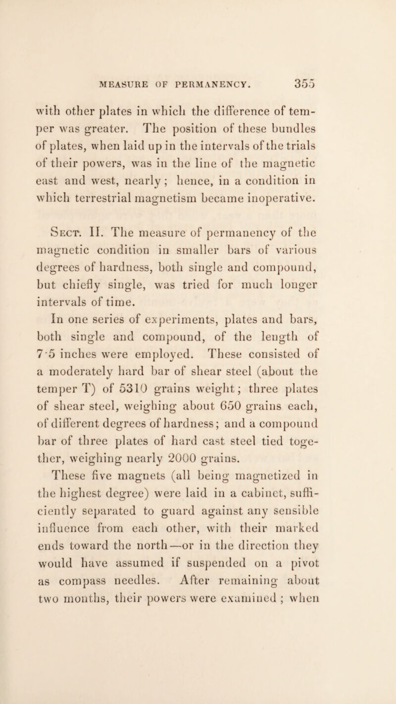 with other plates in which the difference of tem¬ per was greater. The position of these bundles of plates, when laid up in the intervals of the trials of their powers, was in the line of the magnetic east and west, nearly; hence, in a condition in which terrestrial magnetism became inoperative. Sect. II. The measure of permanency of the magnetic condition in smaller bars of various degrees of hardness, both single and compound, but chiefly single, was tried for much longer intervals of time. In one series of experiments, plates and bars, both single and compound, of the length of 7 5 inches were employed. These consisted of a moderately hard bar of shear steel (about the temper T) of 5310 grains weight; three plates of shear steel, weighing about 650 grains each, of different degrees of hardness; and a compound bar of three plates of hard cast steel tied toge¬ ther, weighing nearly 2000 grains. These five magnets (all being magnetized in th e highest degree) were laid in a cabinet, suffi¬ ciently separated to guard against any sensible influence from each other, with their marked ends toward the north—or in the direction they would have assumed if suspended on a pivot as compass needles. After remaining about two months, their powers were examined ; when