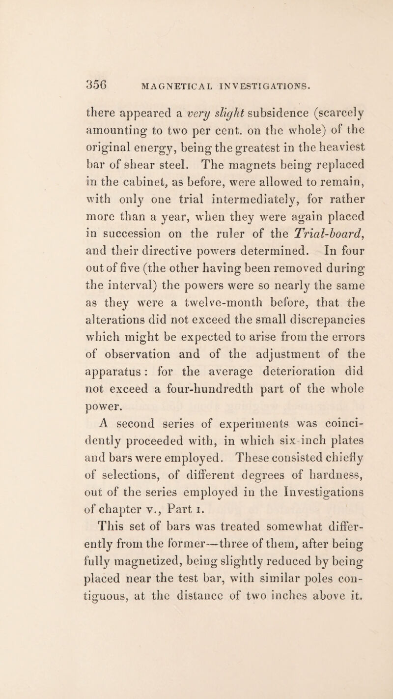 there appeared a very slight subsidence (scarcely amounting to two per cent, on the whole) of the original energy, being the greatest in the heaviest bar of shear steel. The magnets being replaced in the cabinet, as before, were allowed to remain, with only one trial intermediately, for rather more than a year, when they were again placed in succession on the ruler of the Trial-hoard, and their directive powers determined. In four out of five (the other having been removed during the interval) the powers were so nearly the same as they were a twelve-month before, that the alterations did not exceed the small discrepancies which might be expected to arise from the errors of observation and of the adjustment of the apparatus: for the average deterioration did not exceed a four-hundredth part of the whole power. A second series of experiments was coinci- dently proceeded with, in which six-inch plates and bars were employed. These consisted chiefly of selections, of different degrees of hardness, out of the series employed in the Investigations of chapter v., Part i. This set of bars was treated somewhat differ¬ ently from the former—three of them, after being fully magnetized, being slightly reduced by being placed near the test bar, with similar poles con¬ tiguous, at the distance of two inches above it.