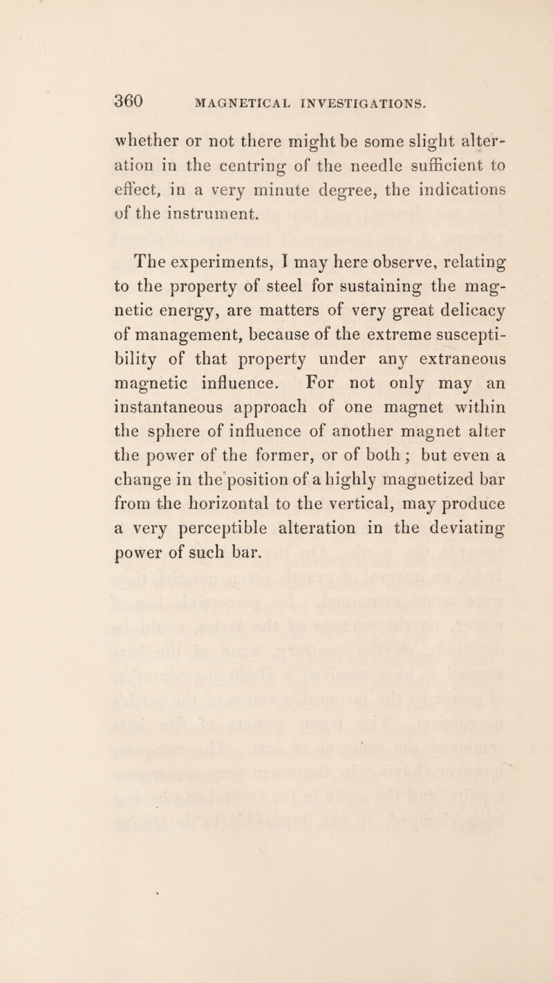 whether or not there might be some slight alter¬ ation in the centring of the needle sufficient to effect, in a very minute degree, the indications of the instrument. The experiments, I may here observe, relating to the property of steel for sustaining the mag¬ netic energy, are matters of very great delicacy of management, because of the extreme suscepti¬ bility of that property under any extraneous magnetic influence. For not only may an instantaneous approach of one magnet within the sphere of influence of another magnet alter the power of the former, or of both ; but even a change in the position of a highly magnetized bar from the horizontal to the vertical, may produce a very perceptible alteration in the deviating power of such bar.