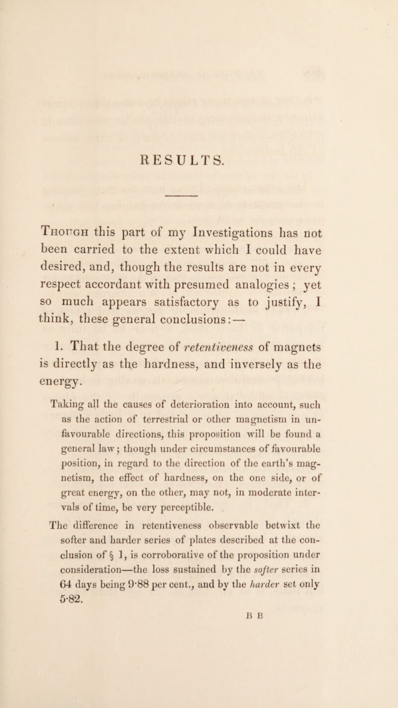 RESULTS. Though this part of my Investigations has not been carried to the extent which I could have desired, and, though the results are not in every respect accordant with presumed analogies ; yet so much appears satisfactory as to justify, I think, these general conclusions: — 1. That the degree of retentiveness of magnets is directly as the hardness, and inversely as the energy. Taking all the causes of deterioration into account, such as the action of terrestrial or other magnetism in un¬ favourable directions., this proposition will be found a general law; though under circumstances of favourable position, in regard to the direction of the earth’s mag¬ netism, the effect of hardness, on the one side, or of great energy, on the other, may not, in moderate inter¬ vals of time, be very perceptible. The difference in retentiveness observable betwixt the softer and harder series of plates described at the con¬ clusion of § 1, is corroborative of the proposition under consideration—the loss sustained by the softer series in G4 days being 9-88 per cent., and by the harder set only 5-82. B B