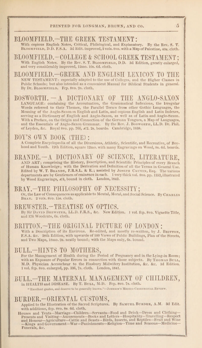 BLOOMFIELD.—THE GREEK TESTAMENT: With copious English Notes, Critical, Philological, and Explanatory. By the Rev. S, T. Bloomfield, D.D. F.S.A. 3d Edit, improved, 2 vols. 8vo. with a Map of Palestine, 40s. cloth. BLOOMFIELD.-COLLEGE & SCHOOL GREEK TESTAMENT; With English Notes. By the Rev. S. T. Bloomfield, D.D. 3d Edition, greatly enlarged, and very considerably improved, 12mo. 10s. 6d. cloth. BLOOMFIELD.—GREEK AND ENGLISH LEXICON TO THE NEW TESTAMENT: especially adapted to the use of Colleges, and the Higher Classes in Public Schools; but also intended as a convenient Manual for Biblical Students in general. By Dr. Bloomfield. Ecp. 8vo. 9s. cloth. BOSWORTTI. - A DICTIONARY OF THE ANGLO-SAXON LANGUAGE: containing the Accentuation, the Grammatical Inflexions, the Irregular Words referred to their Themes, the Parallel Tern s from other Gothic Languages, the Meaning of the Anglo-Saxon in English and Latin, and copious English and Latin Indexes, serving as a Dictionary of English and Anglo-Saxon, as well as of Latin and Anglo-Saxon. AVith a Preface, on the Origin and Connection of the German Tongues, a Map of Languages, and the Essentials of Anglo-Saxon Grammar. By the Rev. J. Bosworth, LL.D. Dr. Phil, of Leyden, &c. Royal 8vo. pp. 706, d.2. 2s. boards. Cambridge, 1838. BOY’S OWN BOOK (THE): A Complete Encyclopaedia of all the Diversions, Athletic, Scientific, and Recreative, of Boy¬ hood and Youth. 19th Edition, square 12mo. with many Engravings on Wood, 8s. Gd. boards. BRANDS.—A DICTIONARY OF SCIENCE, LITERATURE, AND ART; comprising the History, Description, and Scientific Principles of every Branch of Human Knowledge; with the Derivation and Definition of all the Terms in General Use. Edited by W. T. Bkande, F.Il.S.L. & E.; assisted by Joseph Calvin, Esq. The various departments are by Gentlemen of eminence in each. 1 very thick vol. 8vo. pp. 1352, illustrated by Wood Engravings, ^63, bound in cloth. London, 1842. BRAY.—THE PHILOSOPHY OF NECESSITY; Or, the Law of Consequences as applicable to Mental, Moral, and Social Science. By Charles Bray. 2 vols. 8vo. 15s. cloth. BREWSTER.-TREATISE ON OPTICS. By Sir David Brewster, LL.D. F.R.S., &c. New Edition. J vol. fcp. 8vo. Vignette Title, and 176 Woodcuts, 6s. cloth. BRITTON.—THE ORIGINAL PICTURE OF LONDON: With a Description of its Environs. Re-edited, and mostly re-written, by J. Britton, F.S.A. &c. 28th Edition, with upwards of 100 Views of Public Buildings, Plan of the Streets, and Two Maps, 18mo. 9s. neatly bound; with the Maps only, 6s. bound. BULL-HINTS TO MOTHERS, For the Management of Health during the Period of Pregnancy and in the Lying-in Room; with an Exposure of Popular Errors in connection with those subjects. By Thomas Bull, M.D. Physician Accoucheur to the Finsbury Midwifery Institution, &c. &c. 3d Edition. 1 vol. fcp. 8vo. enlarged, pp. 336, 7s. cloth. London, 1841. BULL.—THE MATERNAL MANAGEMENT OF CHILDREN, in HEALTH and DISEASE. By T. Bull, M.D. Fcp. 8vo. 7s. cloth. “ Excellent guides, and deserve to be generally known.”—Johnson’s Medico-Chirurgical Review. BURDER.—ORIENTAL CUSTOMS, Applied to the Illustration of the Sacred Scriptures. By Samuel Burder, A.M. 3d Edit, with additions, fcp. 8vo. 8s. Gd. cloth. Houses and Tents—Marriage—Children—Servants—Food and Drink—Dress and Clothing- Presents and Visiting—Amusements—Books and Letters—Hospitality—Travelling—Respect and Honour—Agriculture—Cattle and Beasts-Birds, Insects, and Reptiles—Fruit and Wine —Kings and Government—War—Punishments—Religion—Time and Seasons—Medicine- Funerals, &c. -War—Punishments- -Religion—Time and Seasons-