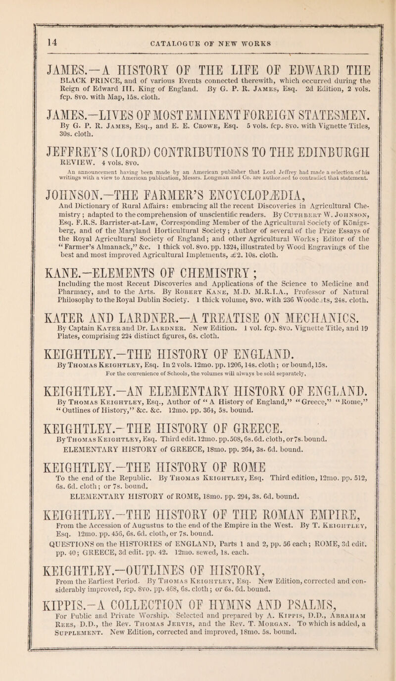 !r^ Lji.JBtj.LJUjl1_'t1 14 CATALOGUE OF NEW WORKS f '''ll JLljiJ1 Bliq JAMES.-A HISTORY OF THE LIFE OF EDWARD TIIE BLACK PRINCE, and of various Events connected therewith, which occurred during the Reign of Edward III. King of England. By G. P. R. James, Esq. 2d Edition, 2 vols. , fcp. 8vo. with Map, 15s. cloth. JAMES.—LIVES OF MOST EMINENT FOREIGN STATESMEN. By G. P. R. James, Esq., and E. E. Crowe, Esq. 5 vols. fcp. 8vo. with Vignette Titles, 30s. cloth. JEFFREY’S (LORD) CONTRIBUTIONS TO THE EDINBURGH REVIEW. 4 vols. 8vo. An announcement having- been made by an American publisher that Lord Jeffrey had made a selection of his writings with a view to American publication, Messra. Longman and Co. are authorised to contradict that statement. JOHNSON.—THE FARMER’S ENCYCLOPAEDIA, And Dictionary of Rural Affairs: embracing all the recent Discoveries in Agricultural Che¬ mistry ; adapted to the comprehension of unscientific readers. By Cuthbert W. Johnson, Esq. F.R.S. Barrister-at-Law, Corresponding Member of the Agricultural Society of Kbnigs- berg, and of the Maryland Horticultural Society; Author of several of the Prize Essays of the Royal Agricultural Society of England; and other Agricultural Works; Editor of the “ Farmer’s Almanack,” &c. 1 thick vol. 8vo. pp. 1324, illustrated by Wood Engravings of the best and most improved Agricultural Implements, £2. 10s. cloth. KANE.-ELEMENTS OF CHEMISTRY ; Including the most Recent Discoveries and Applications of the Science to Medicine and Pharmacy, and to the Arts. By Robert Kane, M.D. M.R.I.A., Professor of Natural Philosophy to the Royal Dublin Society. 1 thick volume, 8vo. with 236 Woodc.its, 24s. cloth. KATER AND LARDNER.—A TREATISE ON MECHANICS. By Captain Kater and Dr. Lardner. New Edition. Plates, comprising 224 distinct figures, 6s. cloth. 1 vol. fcp. 8vo. Vignette Title, and 19 KEIGHTLEY.—THE HISTORY OF ENGLAND. By Thomas Keightley, Esq. In 2 vols. 12mo. pp. 1206,14s. cloth; or bound, 15s. For the convenience of Schools, the volumes will always be sold separately, KEIGHTLEY.-AN ELEMENTARY HISTORY OF ENGLAND. By Thomas Keightley, Esq., Author of “A History of England,” “Greece,” “Rome,” “ Outlines of History,” &c. &c. 12mo. pp. 364, 5s. bound. KEIGHTLEY-THE HISTORY OF GREECE. ByTHOMAS Keightley, Esq. Third edit. 12mo. pp.508,6s.6d. cloth, or7s.bound. ELEMENTARY HISTORY of GREECE, 18mo. pp. 264, 3s. 6d. bound. KEIGHTLEY.-THE HISTORY OF ROME To the end of the Republic. By Thomas Keightley, Esq. Third edition, 12mo. pp. 512, 6s. 6d„ cloth; or 7s. bound. ELEMENTARY HISTORY of ROME, 18mo. pp. 294, 3s. 6d. bound. KEIGHTLEY.—THE HISTORY OF TIIE ROMAN EMPIRE, From the Accession of Augustus to the end of the Empire in the West. By T. Keightley, Esq. 12mo. pp. 456, 6s. 6d. cloth, or 7s. bound. QUESTIONS on the HISTORIES of ENGLAND, Parts 1 and 2, pp. 56 each; ROME, 3d edit, pp. 40; GREECE, 3d edit. pp. 42. 12mo. sewed, Is. each. KEIGHTLEY.—OUTLINES OF HISTORY, From the Earliest Period. By Thomas Keightley, Esq. New Edition, corrected and con¬ siderably improved, fcp. 8vo. pp. 468, 6s. cloth; or 6s. Gd. bound. KIPPIS.—A COLLECTION OF HYMNS AND PSALMS, For Public and Private Worship. Selected and prepared by A. Kippis, D.D., Abraham Rees, D.D., the Rev. Thomas Jervis, and the Rev. T. Morgan. To which is added, a Supplement. New Edition, corrected and improved, 18mo. 5s. bound.