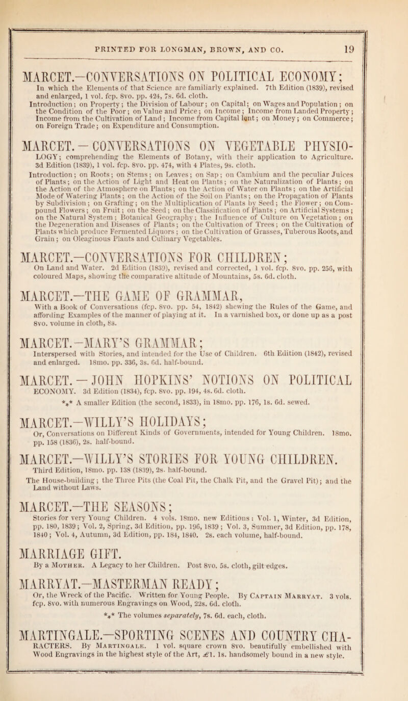 MARCET.—CONVERSATIONS ON POLITICAL ECONOMY; In which the Elements of that Science are familiarly explained. 7th Edition (1839), revised and enlarged, 1 vol. fcp. 8vo. pp. 424, 7s. 6d. cloth. Introduction; on Property; the Division of Labour; on Capital; on Wages and Population ; on the Condition of the Poor; on Value and Price; on Income; Income from Landed Property; Income from the Cultivation of Land ; Income from Capital lent; on Money; on Commerce; on Foreign Trade; on Expenditure and Consumption. MARCET. - CONVERSATIONS ON VEGETABLE PHYSIO- LOGY; comprehending the Elements of Botany, with their application to Agriculture. 3d Edition (1839), 1 vol. fcp. 8vo. pp. 474, with 4 Plates, 9s. cloth. Introduction; on Roots; on Stems; on Leaves; on Sap; on Cambium and the peculiar Juices of Plants; on the Action of Light and Heaton Plants; on the Naturalization of Plants; on the Action of the Atmosphere on Plants; on the Action of Water on Plants; on the Artificial Mode of Watering Plants; on the Action of the Soil on Plants; on the Propagation of Plants by Subdivision; on Grafting': on the Multiplication of Plants by Seed ; the Flower; on Com¬ pound Flowers; on Fruit; on the Seed ; on the Classification of Plants ; on Artificial Systems ; on the Natural System; Botanical Geography; the Inlluence of Culture on Vegetation; on the Degeneration and Diseases of Plants; on the Cultivation of Trees; on the Cultivation of Plants which produce Fermented Liquors ; on the Cultivation of Grasses, Tuberous Roots, and Grain; on Oleaginous Plants and Culinary Vegetables. MARCET.—CONVERSATIONS FOR CHILDREN; On Land and Water. 2d Edition (1839), revised and corrected, 1 vol. fcp. 8vo. pp. 256, with coloured Maps, showing the comparative altitude of Mountains, 5s. 6d. cloth. MARCET.—THE GAME OF GRAMMAR, With a Book of Conversations (fcp. 8vo. pp. 54, 1842) shewing the Rules of the Game, and affording Examples of the manner of playing at it. In a varnished box, or done up as a post 8vo. volume in cloth, 8s. MARCET.-MARY’S GRAMMAR; Interspersed with Stories, and intended for the Use of Children. 6th Edition (1842), revised and enlarged. 18mo. pp. 336, 3s. 6d. half-bound. MARCET. - JOHN HOPKINS’ NOTIONS ON POLITICAL ECONOMY. 3d Edition (1834), fcp. 8vo. pp. 194, 4s. Gd. cloth. *** A smaller Edition (the second, 1833), in 18mo. pp. 176, Is. Gd. sewed. MARCET.—WILLY’S HOLIDAYS; Or, Conversations on Different Rinds of Governments, intended for Young Children. 18mo. pp. 158 (1836), 2s. half-bound. MARCET.—WILLY’S STORIES FOR YOUNG CHILDREN. Third Edition, 18mo. pp. 138 (1839), 2s. half-bound. The House-building; the Three Pits (the Coal Pit, the Chalk Pit, and the Gravel Pit); and the Land without Laws. MARCET.—THE SEASONS; Stories for very Young Children. 4 vols. ISmo. new Editions: Vol. 1, Winter, 3d Edition, pp. 180, 1839; Vol. 2, Spring, 3d Edition, pp. 196, 1839 ; Vol. 3, Summer, 3d Edition, pp. 178, 1840; Vol. 4, Autumn, 3d Edition, pp. 184, 1840. 2s. each volume, half-bound. MARRIAGE GIFT. By a Mother. A Legacy to her Children. Post 8vo. 5s. cloth,gilt edges. MARRYAT.—MASTERMAN READY; Or, the Wreck of the Pacific. Written for Young People. By Captain Marryat. 3 vols. fcp. 8vo. with numerous Engravings on Wood, 22s. Gd. cloth. *** The volumes separately, 7s. Gd. each, cloth. MARTINGALE-SPORTING SCENES AND COUNTRY CIIA- RACTERS. By Martingale. 1 vol. square crown 8vo. beautifully embellished with Wood Engravings in the highest style of the Art, £\. Is. handsomely bound in a new style. . - -rvnrr----: