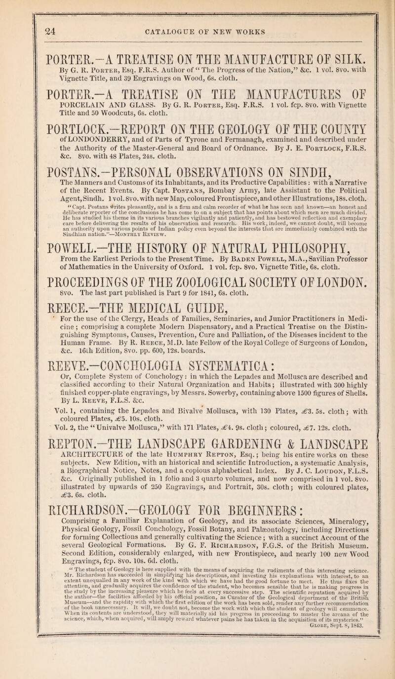 PORTER.-A TREATISE ON THE MANUFACTURE OF SILK. By G. R. Porter, Esq. F.R.S. Author of “ The Progress of the Nation,” &c. 1 vol. Svo. with Vignette Title, and 39 Engravings on Wood, 6s. cloth. PORTER.—A TREATISE ON THE MANUFACTURES OF PORCELAIN AND GLASS. By G. R. Porter, Esq. F.R.S. 1 vol. fcp. 8vo. with Vignette Title and 50 Woodcuts, 6s. cloth. PORTLOCK.—REPORT ON THE GEOLOGY OF THE COUNTY of LONDONDERRY, and of Parts of Tyrone and Fermanagh, examined and described under the Authority of the Master-General and Board of Ordnance. By J. E. Portlock, F.R.S. &c. Svo. with 48 Plates, 24s. cloth. POSTANS.-PERSONAL OBSERVATIONS ON SINDH, The Manners and Customs of its Inhabitants, and its Productive Capabilities: with a Narrative of the Recent Events. By Capt. Postans, Bombay Army, late Assistant to the Political Agent, Sindh. 1 vol. 8vo. with new Map, coloured Frontispiece, and other Illustrations, 18s. cloth. “ Capt. Postans writes pleasantly, and is a firm and calm recorder of what he has seen and known—an honest and deliberate reporter of the conclusions he has come to on a subject that has points about which men are much divided, lie has studied his theme in its various branches vigilantly and patiently, and has bestowed reflection and exemplary care before delivering the results of his observation and research. His work, indeed, we cannot doubt, will become an authority upon various points of Indian policy even beyond the interests that are immediately combined with the Sindhian nation.”—Monthly Review. POWELL.-THE HISTORY OF NATURAL PHILOSOPHY, From the Earliest Periods to the Present Time. By Baden Powell, M.A., Savilian Professor of Mathematics in the University of Oxford. 1 vol. fcp. 8vo. Vignette Title, 6s. cloth. PROCEEDINGS OF THE ZOOLOGICAL SOCIETY OF LONDON. 8vo. The last part published is Part 9 for 1841, 6s. cloth. REECE.—THE MEDICAL GUIDE, ' For the use of the Clergy, Heads of Families, Seminaries, and Junior Practitioners in Medi¬ cine ; comprising a complete Modern Dispensatory, and a Practical Treatise on the Distin¬ guishing Symptoms, Causes, Prevention, Cure and Palliation, of the Diseases incident to the Human Frame. By R. Reece, M.D. late Fellow of the Royal College of Surgeons of London, &c. 16th Edition, Svo. pp. 600, 12s. boards. REEVE.—C0NC1I0L0GIA SYSTEMATICA: Or, Complete System of Conchology: in which the Lepades and Molluscaare described and classified according to their Natural Organization and Habits; illustrated with 300 highly finished copper-plate engravings, by Messrs. Sowerby, containing above 1500 figures of Shells. By L. Reeve, F.L.S. &c. Vol. 1, containing the Lepades and Bivalve Mollusca, with 130 Plates, £3. 5s. cloth; with coloured Plates, £5.10s. cloth. Vol. 2, the “Univalve Mollusca,” with 171 Plates, £1. 9s. cloth; coloured, £7. 12s. cloth. REPT0N.-T1IE LANDSCAPE GARDENING & LANDSCAPE ARCHITECTURE of the late Humphry Repton, Esq.; being his entire works on these subjects. New Edition, with an historical and scientific Introduction, a systematic Analysis, a Biographical Notice, Notes, and a copious alphabetical Index. By J. C. Loudon, F.L.S. &c. Originally published in 1 folio and 3 quarto volumes, and now comprised in 1 vol. Svo. illustrated by upwards of 250 Engravings, and Portrait, 30s. cloth; with coloured plates, ^6J3. 6s. cloth. RICHARDSON.—GEOLOGY FOR BEGINNERS: Comprising a Familiar Explanation of Geology, and its associate Sciences, Mineralogy, Physical Geology, Fossil Conchology, Fossil Botany, and Palaeontology, including Directions for forming Collections and generally cultivating the Science; with a succinct Account of the several Geological Formations. By G. F. Richardson, F.G.S. of the British Museum. Second Edition, considerably enlarged, with new Frontispiece, and nearly 100 new Wood Engravings, fcp. Svo. 10s. 6d. cloth. “ rPhe student of Geology is here supplied with the means of acquiring the rudiments of this interesting science. 1 Mr. Richardson has succeeded in simplifying his descriptions, and investing his explanations with interest, to an extent unequalled in any work of the kind with which we have had the good fortune to meet. He thus fixes the attention, and gradually acquires the confidence of the student, who becomes sensible that he is making progress in the study by the increasing pleasure which he feels at every successive step. The scientific reputation acquired by the author—the facilities afforded by his official position, as Curator of the Geological department of the British Museum—and the rapidity with which the first edition of the work has been sold, render any further recommendation of the book unnecessary. It will, we doubt not, become the work with which the student of geology will commence. When its contents are understood, they will materially aid his progress in proceeding to master the arcana of the science, which, when acquired, will amply reward whatever pains he has taken in the acquisition of its mysteries.” Globe, Sept. 8, 1843.