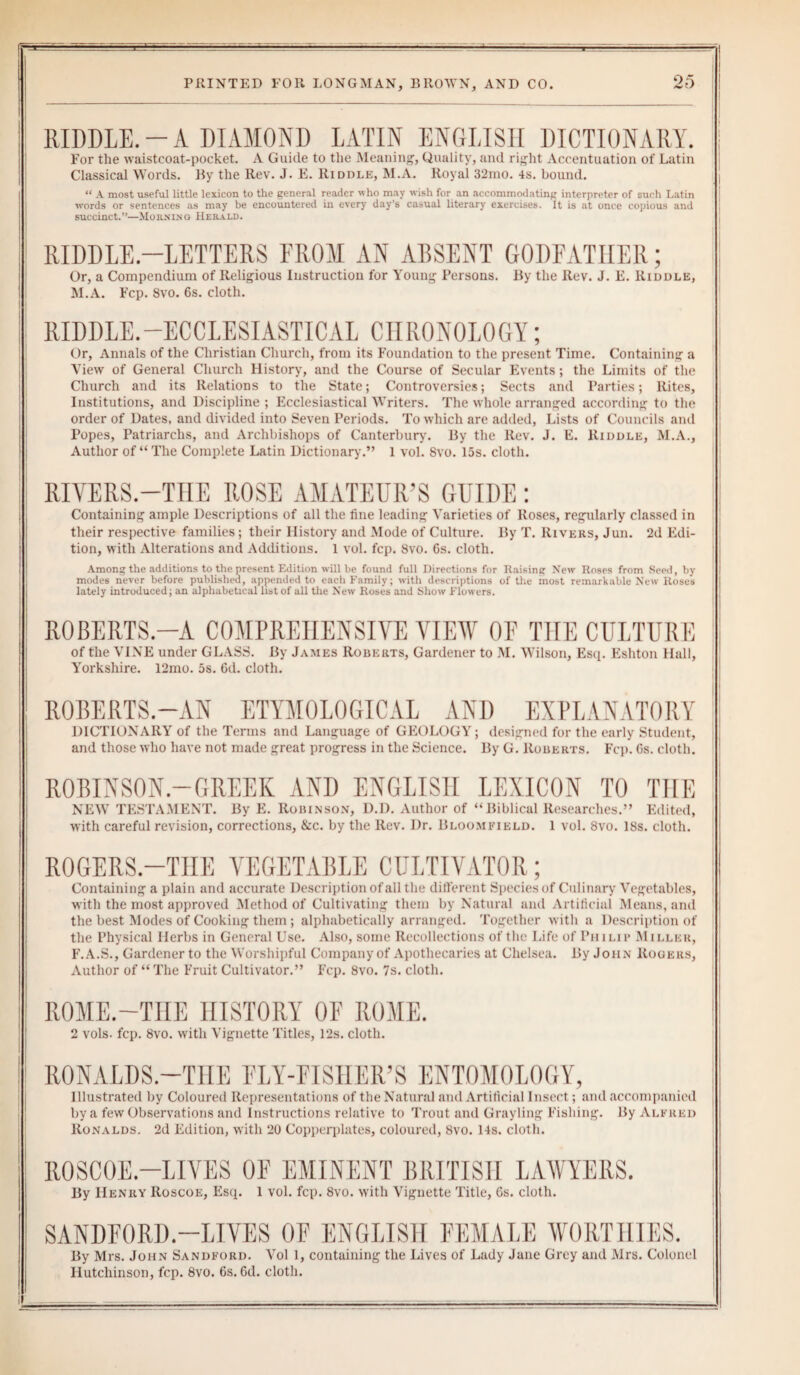 RIDDLE.-A DIAMOND LATIN ENGLISH DICTIONARY. For the waistcoat-pocket. A Guide to the Meaning, Quality, and right Accentuation of Latin Classical Words. By the Rev. J. E. Riddle, M.A. Royal 32mo. 4s. bound. “ A most useful little lexicon to the general reader who may wish for an accommodating interpreter of such Latin words or sentences as may be encountered in every day’s casual literary exercises. It is at once copious and succinct.”—Morniug Herald. RIDDLE-LETTERS FROM AN ABSENT GODFATHER; Or, a Compendium of Religious Instruction for Young Persons. By the Rev. J. E. Riddle, M.A. Fcp. 8vo. 6s. cloth. RIDDLE.—ECCLESIASTICAL CHRONOLOGY; Or, Annals of the Christian Church, from its Foundation to the present Time. Containing a View of General Church History, and the Course of Secular Events; the Limits of the Church and its Relations to the State; Controversies; Sects and Parties; Rites, Institutions, and Discipline ; Ecclesiastical Writers. The whole arranged according to the order of Dates, and divided into Seven Periods. To which are added, Lists of Councils and Popes, Patriarchs, and Archbishops of Canterbury. By the Rev. J. E. Riddle, M.A., Author of “The Complete Latin Dictionary.” 1 vol. 8vo. 15s. cloth. RIVERS.-TIIE ROSE AMATEUR’S GUIDE: Containing ample Descriptions of all the fine leading Varieties of Roses, regularly classed in their respective families; their History and Mode of Culture. By T. Rivers, Jun. 2d Edi¬ tion, with Alterations and Additions. 1 vol. fcp. 8vo. 6s. cloth. Among the additions to the present Edition will lie found full Directions for Raising New Roses from Seed, by modes never before published, appended to each Family; with descriptions of the most remarkable New Roses lately introduced; an alphabetical list of all the New Roses and Show Flowers. ROBERTS.—A COMPREHENSIVE VIEW OF THE CULTURE of the VINE under GLASS. By James Roberts, Gardener to M. Wilson, Esq. Eshton Hall, Yorkshire. 12mo. 5s. 6d. cloth. ROBERTS.—AN ETYMOLOGICAL AND EXPLANATORY DICTIONARY of the Terms and Language of GEOLOGY; designed for the early Student, and those who have not made great progress in the Science. By G. Roberts. Fcp. 6s. cloth. ROBINSON.—GREEK AND ENGLISH LEXICON TO THE NEW TESTAMENT. By E. Robinson, D.D. Author of “Biblical Researches.” Edited, with careful revision, corrections, &c. by the Rev. Dr. Bloomfield. 1 vol. 8vo. 18s. cloth. ROGERS.-TIIE VEGETABLE CULTIVATOR; Containing a plain and accurate Description of all the different Species of Culinary Vegetables, with the most approved Method of Cultivating them by Natural and Artificial Means, and the best Modes of Cooking them ; alphabetically arranged. Together with a Description of the Physical Herbs in General Use. Also, some Recollections of the Life of Pn ilip Miller, F.A.S., Gardener to the Worshipful Company of Apothecaries at Chelsea. By John Rogers, Author of “ The Fruit Cultivator.” Fcp. 8vo. 7s. cloth. ROME.—THE HISTORY OF ROME. 2 vols. fcp. 8vo. with Vignette Titles, 12s. cloth. RONALDS.—THE FLY-FISHEll’S ENTOMOLOGY, Illustrated by Coloured Representations of the Natural and Artificial Insect; and accompanied by a few Observations and Instructions relative to Trout and Grayling Fishing. By Alfred Ronalds. 2d Edition, with 20 Copperplates, coloured, 8vo. 14s. cloth. R0SC0E.—LIVES OF EMINENT BRITISH LAWYERS. By Henry Roscoe, Esq. 1 vol. fcp. 8vo. with Vignette Title, 6s. cloth. SANDFORD.—LIVES OF ENGLISH FEMALE WORTHIES. By Mrs. John Sandford. Vol 1, containing the Lives of Lady Jane Grey and Mrs. Colonel Hutchinson, fcp. 8vo. 6s. 6d. cloth.
