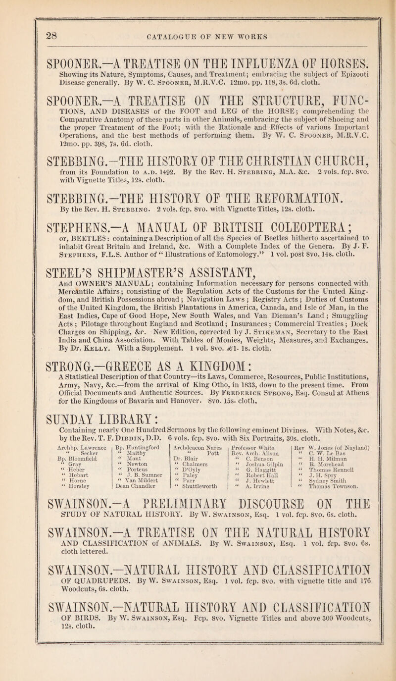 SPOONER—A TREATISE ON THE INFLUENZA OF HORSES. Showing its Nature, Symptoms, Causes, and Treatment; embracing the subject of Epizooti Disease generally. By W. C. Spooner, M.R.V.C. 12mo. pp. 118, 3s. 6d. cloth. SPOONER.—A TREATISE ON THE STRUCTURE, FUNC- TIONS, AND DISEASES of the FOOT and LEG of the HORSE; comprehending the Comparative Anatomy of these parts in other Animals, embracing the subject of Shoeing and the proper Treatment of the Foot; with the Rationale and Effects of various Important Operations, and the best methods of performing them. By W. C. Spooner, M.R.V.C. 12mo. pp. 398, 7s. 6d. cloth. STEBBING.—THE HISTORY OF THE CHRISTIAN CHURCH, from its Foundation to a.d. 1492. By the Rev. H. Stebbing, M.A. &c. 2 vols. fcp. 8vo. with Vignette Titles, 12s. cloth. STEBBING.—THE HISTORY OF THE REFORMATION. By the Rev. H. Stebbing. 2 vols. fcp. 8vo. with Vignette Titles, 12s. cloth. STEPHENS.-A MANUAL OF BRITISH COLEOPTERA; or, BEETLES: containing a Description of all the Species of Beetles hitherto ascertained to inhabit Great Britain and Ireland, &c. With a Complete Index of the Genera. By J. F. Stephens, F.L.S. Author of “ Illustrations of Entomology.” 1 vol. post 8vo. 14s. cloth. STEEL’S SHIPMASTER’S ASSISTANT, And OWNER’S MANUAL; containing Information necessary for persons connected with Mercantile Affairs; consisting of the Regulation Acts of the Customs for the United King¬ dom, and British Possessions abroad ; Navigation Laws ; Registry Acts ; Duties of Customs of the United Kingdom, the British Plantations in America, Canada, and Isle of Man, in the East Indies, Cape of Good Hope, New South Wales, and Van Dieman’s Land ; Smuggling Acts ; Pilotage throughout England and Scotland; Insurances ; Commercial Treaties ; Dock Charges on Shipping, &r. New Edition, corrected by J. Stikeman, Secretary to the East India and China Association. With Tables of Monies, Weights, Measures, and Exchanges. By Dr. Kelly. With a Supplement. 1 vol. 8vo. £\. Is. cloth. STRONG.—GREECE AS A KINGDOM: A Statistical Description of that Country—its Laws, Commerce, Resources, Public Institutions, Army, Navy, &c.—from the arrival of King Otho, in 1833, down to the present time. From Official Documents and Authentic Sources. By Frederick Strong, Esq. Consul at Athens for the Kingdoms of Bavaria and Hanover. 8vo. 15s. cloth. SUNDAY LIBRARY: Containing nearly One Hundred Sermons by the following eminent Divines. With Notes, &c. by the Rev. T. F. Dibdin, D.D. 6 vols. fcp. 8vo. with Six Portraits, 30s. cloth. Archbp. Lawrence “ Seeker Bp. Bloomfield “ Gray “ Heber “ Hobart “ Home “ Horsley SWAINSON.-A PRELIMINARY DISCOURSE ON THE STUDY OF NATURAL HISTORY. By W. Swainson, Esq. 1 vol. fcp. 8vo. 6s. cloth. SWAINSON.-A TREATISE ON THE NATURAL HISTORY AND CLASSIFICATION of ANIMALS. By W. Swainson, Esq. I vol. fcp. 8vo. 6s. cloth lettered. SWAINSON.—NATURAL HISTORY AND CLASSIFICATION OF QUADRUPEDS. By W. Swainson, Esq. 1 vol. fcp. 8vo. with vignette title and 176 Woodcuts, 6s. cloth. SWAINSON.—NATURAL HISTORY AND CLASSIFICATION OF BIRDS. By W. Swainson, Esq. Fcp. 8vo. Vignette Titles and above 300 Woodcuts, 12s. cloth. Bp. Huntingford Archdeacon Nares Professor White Rev W. Jones (of Nayland) “ Maltby “ Pott Rev. Arch. Alison (( C. W. Le Bas “ Mant Dr. Blair U C. Benson (( H. H. Milman “ Newton “ Chalmers iC Joshua Gilpin iC R. Morehead “ Porteus “ D’Oyly u G. Haggitt (C Thomas Rennell “ ,T. B. Sumner “ Paley cc Robert Hall u J. H. Spry “ Van Mildert “ Parr (( J. Hewlett (C Sydney Smith Dean Chandler “ Shuttleworth u A. Irvine a Thomas Townson.