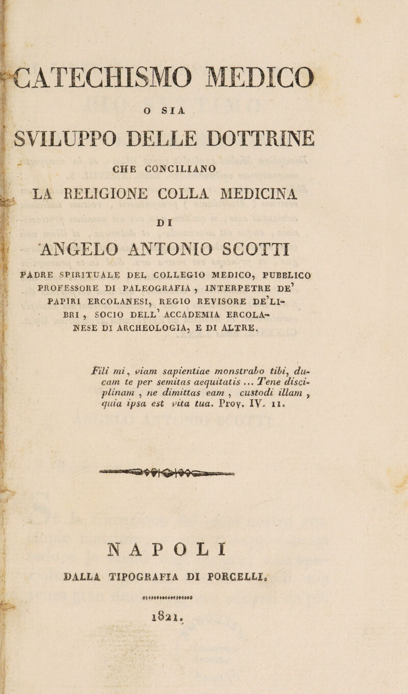 CATECHISMO MEDICO O SIA SVILUPPO DELLE DOTTRINE CHE CONCILIANO L LA RELIGIONE COLLA MEDICINA D I 'ANGELO ANTONIO SCOTTI si PADRE SPIRITUALE DEL COLLEGIO MEDICO, PUBBLICO PROFESSORE DI PALEOGRAFIA , INTERPETRE DE? PAPIRI ERCOLANESI, REGIO REVISORE DeAi» BRI , SOCIO DELL1 ACCADEMIA ERCOLA- MESE DI ARCHEOLOGIA, E DI ALTRE. Fili mi, vi am sapìentiae monstrabo tìbi, du~ cam te per semitas aecjuitatis ... Tene disci» plinam , ne dimittas eam , custodi Ulani , quia ipsa est vita tua. Proy. IV- il. NAPOLI DALLI. TIPOGRAFIA DI PORCELLI, RIRmtRWIM 1B2 3, 0