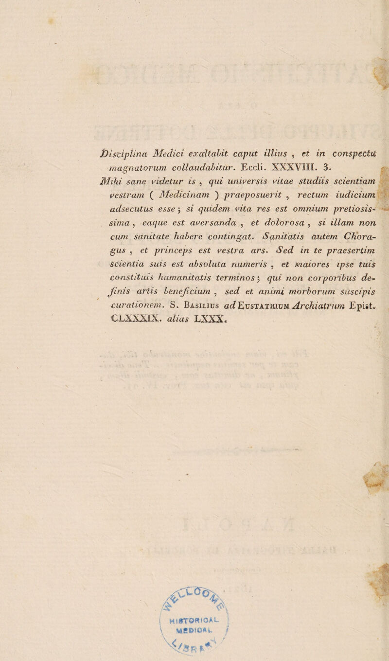 Disciplina Medici exaltalit caput illius , et in conspecltl magnatorum collaudabitui'. Eccli. XXXVIII. 3. Mila sane videtur ìs , qui unwersis vitae studiis scientiam vestram ( Medicinam ) praeposuerit , rectum iudicium adsecutus esse ; si quidem vita res est omnium pretto sis¬ si ma , eaque est aversanda , et dolorosa , si illam non cwn sanitate habere contingat. Saniiatis autém Chora- gus , et princeps est vestra ars. Sed in te praesertim scientia suis est absoluta nuitieris , et maiores ipse tuis constituis humanitatis terminos ; qui non coi pori bus de~ jfinis artis bene/i cium , sed et animi morborum suscipis curationem. S. Basiijus adEustathium Archiatrum Epist» CLXXXIX. alias LXXX. <C\ i HsrroeMCAL \ MS&iCAi. </ iRl'