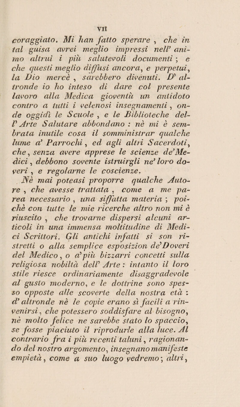 coraggiato. Mi han fatto sperare , che in tal guisa avrei meglio impressi nell3 ani¬ mo altrui i piu salutevoli documenti ; e che questi meglio diffusi ancora, e perpetui, la Dio mercè , sarebbero divenuti. D’ al¬ tronde io ho inteso di dare col presente lavoro alla Medica gioventù un antidoto contro a lutti i velenosi insegnamenti , on¬ de oggidì le Scuole , e le Biblioteche del- P Arte Salutare abbondano : nè mi è sem¬ brata inutile cosa il somministrar qualche lume a3 Parrochì, ed agli altri Sacerdoti, che, senza avere apprese le scienze de3Me¬ dici , debbono sovente istruirgli ne5 loro do¬ veri , e regolarne le coscienze. Nè mai poteusi proporre qualche Auto¬ re , che avesse trattata . come a me pa¬ re a necessario , una siffatta materia ; poi¬ ché con tutte le mie ricerche altro non mi è riuscito , che trovarne dispersi alcuni ar¬ ticoli in una immensa moltitudine di Medi¬ ci Scrittori. Gli antichi infatti si son ri¬ stretti o alla semplice esposizion de*Doveri del Medico, o a?più bizzarri concetti sulla religiosa nobiltà delP Arte : intanto il loro stile riesce ordinariamente disaggradevole al gusto moderno, e le dottrine sono spes¬ so opposte alle scoverte della nostra età : d3 altronde nè le copie erano sì facili a rin¬ venirsi, che potessero soddisfare al bisogno, nè molto felice ne sarebbe stato lo spaccio, se fosse piaciuto il riprodurle alla luce. Al contrario fra i piu recenti taluni, ragionan¬ do del nostro argomento, insegnano manifeste empietà, come a suo luogo vedremo ; altri,