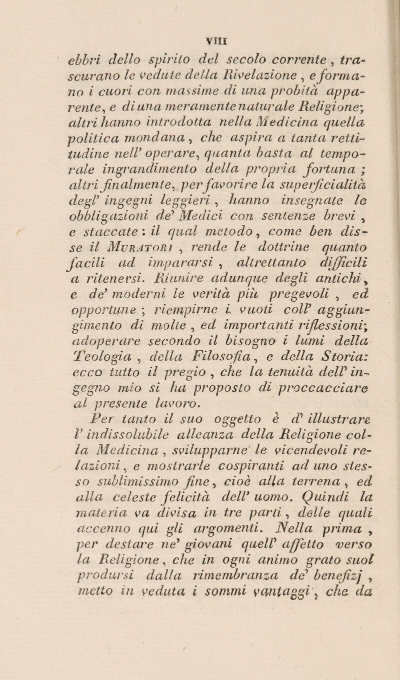 ebbri dello spirito del secolo corrente , tra¬ scurano le vedute della Rivelazione , e forma¬ no i cuori con massime di una probità appa¬ rente, e diana meramente naturai e Religione, altri hanno introdotta nella Medicina quella politica mondana , che aspira a tanta retti¬ tudine nell3 operare, quanta basta al tempo¬ rale ingrandimento della propria fortuna ; altri finalmente, per favorire la superficialità degl3 ingegni leggieri , hanno insegnate lo obbligazioni de5 Medici con sentenze brevi , e staccate : il qual metodo, come ben dis¬ se il Muratori , rende le dottrine quanto facili ad impararsi , altrettanto difficili a ritenersi. Riunire adunque degli antichi y e de3 moderni le verità più pregevoli , ed opportune ; riempirne L vuoti coll3 aggiun- gimento di molle , ed, importanti riflessioni* adoperare secondo il bisogno i lumi della Teologia , della Filosofia, e della Storia: ecco tutto il pregio , che la tenuità dell’ in¬ gegno mio si ha proposto di proccacciare al presente lavoro. Per tanto il suo oggetto è d’ illustrare V indissolubile alleanza della Religione col¬ la Medicina , svilupparne le vicendevoli re¬ lazioni , e mostrarle cospiranti aduno stes¬ so sublimissimo fine, cioè alla terrena , ed alla celeste felicità dell3 uomo. Quindi la materia va divisa in tre parti, delle quali accenno qui gli argomenti. Nella prima > per destare nP giovani quell’ affetto verso la Religione, che in ogni animo grato suol prodursi dalla rimembranza de’ benefzj , metto in veduta i sommi vantaggi ? che da