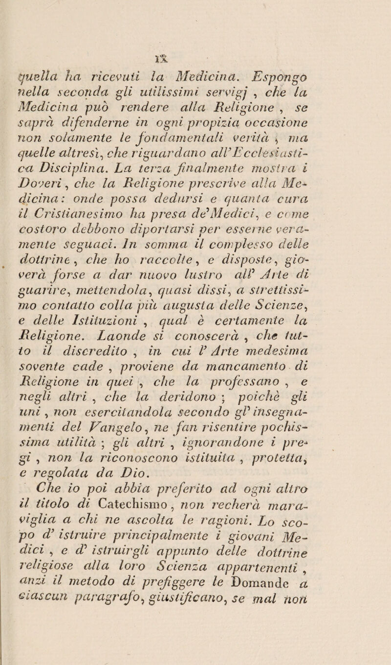quella ha ricevuti la Medicina. Espongo nella seconda gli utilissimi servigi , che la Medicina può rendere alla Religione , se saprà difenderne in ogni propìzia occasione non solamente le fondamentali verità * ma quelle altresì, c/ie riguardano all3Ecclesiasti¬ ca Disciplina. La terza finalmente mostra i Doveri, che la Religione prescrive alla Me- die ina : onde possa dedursi e quanta cura il Cristianesimo ha presa de Medici, e erme costoro debbono diportarsi per esserne vera¬ mente seguaci. In somma il complesso delle dottrine , che ho raccolte, e disposte, gio¬ verà forse a dar nuovo lustro alP Arte di guarire, mettendola, quasi dissi, a strettissi 77zo contatto colla piu augusta delle Scienze, e rieZ/e Istituzioni , gaa/ e certamente la Religione. Laonde si conoscerà , che tut¬ to il discredito , in cui V Arte medesima sovente cade , proviene da mancamento di Religione in quei , che la professano , e negli altri , che la deridono ; poiché gli uni , non esercitandola secondo gP insegna- menti del Vangelo, ae fan risentire pochis¬ sima utilità ; g/Z altri , ignorandone i pre* gì , non la riconoscono istituita , protetta, c regolata da Dio. Che io poi abbia preferito ad ogni altro il titolo di Catechismo , non recherà mara¬ viglia a chi ne ascolta le ragioni. Lo sco¬ po d3 istruire principalmente i giovani Me¬ dici , e d* istruirgli appunto delle dottrine religiose alla loro Scienza appartenenti , 77 metodo di prefiggere le Domande a ciascun paragrafo, giustificano, je ma/ noa