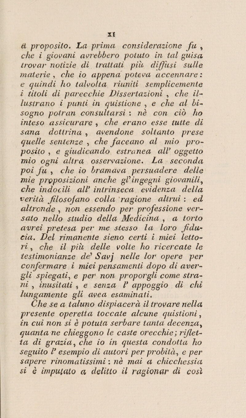 r xi & proposito. La prima considerazione fu , che i giovani avrebbero potuto in tal guisa trovar notizie di trattati più diffusi sulle materie , che io appena poteva accennare: e quindi ho talvolta riuniti semplicemente i titoli di parecchie Dissertazioni , che il¬ lustrano i punti in quistione , e che al bi¬ sogno potran consultarsi : nè con ciò ho inteso assicurare , che erano esse tutte di sana dottrina , avendone soltanto prese quelle sentenze , che faceano al mio pro¬ posito , e giudicando estranea all} oggetto mio ogni altra osservazione. La seconda poi fu , che io bramava persuadere delle mie proposizioni anche gV ingegni giovaniliy che indocili all* intrinseca evidenza della verità filosojano colla kragione altrui : ed altronde , non essendo per professione ver¬ sato nello studio della Medicina , a torlo avrei pretesa per me stesso la loro fidu¬ cia. Del rimanente sieno certi i miei letto¬ ri , che il più delle volte ho ricercate le testimonianze de’ Savj nelle lor opere per confermare i miei pensamenti dopo di aver¬ gli spiegati, e per non proporgli come stila¬ rli , inusitati i e senza V appoggio di chi lungamente gli uvea esaminati. Che se a taluno dispiacerà il trovare nella presente operetta toccate alcune quistioni, in cui non si è potuta serbare tanta decenza> quanta ne chieggono le caste orecchie; riflet¬ ta di grazia, che io in questa condotta ho seguito V esempio di autori per probità, e per sapere rinomatissimi : nè mai a chicchessia si è imputato a delitto il ragionar di così