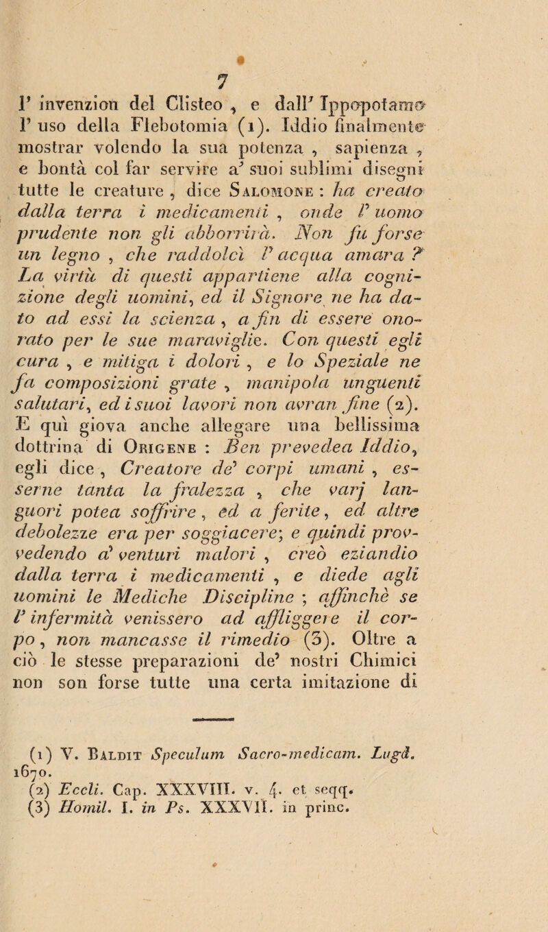 r invenzion del Clisteo 1 e dallJ Ippopotamo T uso della Flebotomia (i). Iddio finalmente mostrai' volendo la sua potenza , sapienza 9 e bontà col far servire a1 2 3 suoi sublimi disegni tutte le creature , dice Salomone : ha creato dalla terra i medicamenti , onde P uomo prudente non gli abbonii à. Non fu forse un legno , che raddolcì P acqua amara ? La virtù di questi appartiene alla cogni¬ zione degli uomini, ed il Signore ne ha da¬ to ad essi la scienza , a fin di essere ono¬ rato per le sue maraviglie. Con questi egli cura , e mitiga ì dolori , e lo Speziale ne fa composizioni grate manipola unguenti salutari, ed isuoi lavori non avran fine (2). E qui giova anche allegare una bellissima dottrina di Origene : Ben prevedea Iddio^ egli dice , Creatore de’ corpi umani , es¬ serne tanta la fralezza 5 che varj lan¬ guori potea soffrire , ed a ferite, ed altre debolezze era per soggiacere; e quindi prov¬ vedendo al venturi malori , creò eziandio dalla terra i medicamenti , e diede agli uomini le Mediche Discipline ; affinchè se P infermità venissero ad affligge1 e il cor¬ po , non mancasse il rimedio (5). Oltre a ciò le stesse preparazioni de’ nostri Chimici non son forse tutte una certa imitazione di (1) V. Baldit Speculum Sacro-medicam. Lugd. 1670. (2) Eccli. Cap. XXXVIII. v. 4. et seqq> (3) Homil. I. in Ps> XXXYIL in princ.