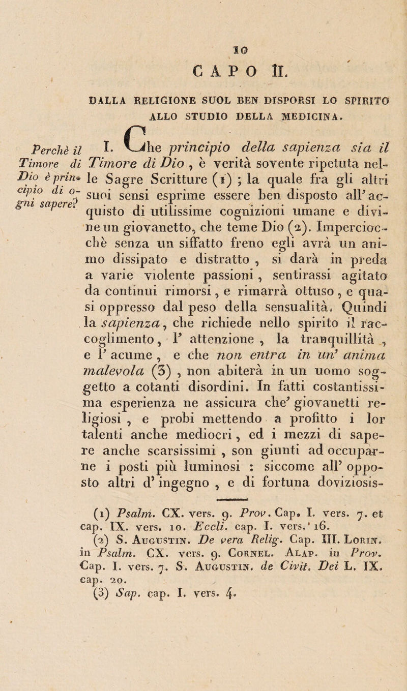 CAPO IL BALLA RELIGIONE SUOL BEN DISPORSI LO SPIRITO ALLO STUDIO DELLA MEDICINA. C, Perchè il L V^rfhe principio della sapienza sia il Timore di Timore di Dio , e verità sovente ripetuta neh Dio èprin* le Sagre Scritture (i) ; la quale fra gli altri apio di o- SLl0j sensi esprime essere ben disposto alFae- r quisto di utilissime cognizioni umane e divi¬ ne un giovanetto, che teme Dio (2). Impercioc¬ ché senza un siffatto freno egli avrà un ani¬ mo dissipato e distratto , si darà in preda a varie violente passioni , sentirassi agitato da continui rimorsi, e rimarrà ottuso , e qua¬ si oppresso dal peso della sensualità. Quindi la sapienza 1 che richiede nello spirito il rac¬ coglimento , Y attenzione , la tranquillità , e V acume , e che non entra in un3 anima, malevola (3) , non abiterà in un uomo sog¬ getto a cotanti disordini. In fatti costantissi¬ ma esperienza ne assicura che* giovanetti re¬ ligiosi , e probi mettendo a profitto i lor talenti anche mediocri, ed i mezzi di sape¬ re anche scarsissimi , son giunti ad occupar¬ ne i posti piu luminosi : siccome all5 oppo¬ sto altri d’ingegno , e di fortuna doviziosis- (1) Pscilm. CX. vers. 9. Prov. Cap, I. vers. 7. et cap. IX. vers. 10. Eccli. cap. I. vers/16. (2) S. Augustin. De vera Relig. Cap. ìli. Lorin. in Psalm. CX. vers. 9. Cornel. Alap. in Prov. Cap. I. vers. 7. S. Augustin. de Civìt. Dei L. IX. cap. 20. (3) Sap. cap. I. vers. 4-