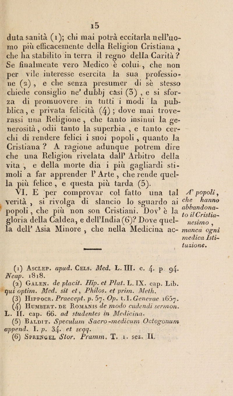 duta sanità (1); chi mai potrà eccitarla nelPuo- mo più efficacemente della Religion Cristiana , che ha stabilito in terra il regno della Carità ? Se finalmente vero Medico è colui , che non per vile interesse esercita la sua professio¬ ne (2) , e che senza presumer di se stesso chiede consiglio neJ dubbj casi (3) , e si sfor¬ za di promuovere in tutti i modi la pub¬ blica , e privata felicità (4) ; dove mai Nove¬ rassi una Religione , che tanto insinui la ge¬ nerosità , odii tanto la superbia , e tanto cer¬ chi di rendere felici i suoi popoli, quanto la Cristiana ? A ragione adunque potrem dire che una Religion rivelata dall’ Arbitro della vita , e della morte dia i più gagliardi sti¬ moli a far apprender P Arte , che rende quel¬ la più felice , e questa più tarda (5). VI. E per comprovar col fatto una tal A1 2 3 4 5 6 popoli, verità , si rivolga di slancio lo sguardo ai c^ie hanno popoli, che più non son Cristiani. Dov’ è la ^ gloria della Caldea, e dell’India (6)? Dove quel- °nesimo ™ la delP Asia Minore , che nella Medici na ac- manca ogni medica Isti¬ tuzione. (1) Asclep. apud. Cels. Med. L. IH. c. 4» p 94* Neap. 1818. (2) Galen. de placit. Hip. et Piai. L. IX. cap. Lib. qui optim. Med. sii et, Philos. et prim. Metti. (3) Hippocr. Praecept. p. 57. Op. t.I.Genevae 1657. (4) Humbert. de Romanis de modo cudendi sermon. L. II. cap. 66. ad studentes in Medicina. (5) Baldit. Speculimi Sacro -medicum Octogonum append. I. p. 34* et seqq. (6) Sprejsgel Stor. Pramm. T. 1. sez, IL