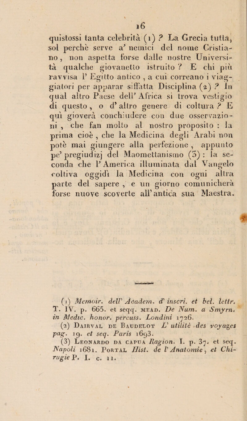 j6 qui stossi tanta celebrità (1) ? La Grecia tutta > sol perchè serve a3 nemici del nome Cristia¬ no , non aspetta forse dalie nostre Universi¬ tà qualche giovanetto istruito ? E chi più ravvisa 1’ Egitto antico , a cui correano i viag¬ giatori per apparar siffatta Disciplina (2) ? In qual altro Paese dell' Africa si trova vestigio di questo , o d’ altro genere di coltura ? E qui gioverà conchiudere con due osservazio¬ ni , che fan molto al nostro proposito : la prima cioè , che la Medicina degli Arabi non potè mai giungere alla perfezione , appunto pe’pregiudizi del Maomettanismo (5): la se¬ conda che Y America illuminata dal Vangelo coltiva oggidì la Medicina con ogni altra parte del sapere , e un giorno comunicherà forse nuove scoverte all’antica sua Maestra. (1) Merrioir. dell1 2 Àcadem. di' inserì, et bel. lettre T. IV. p. 665. et seqq. mead. De Num. a S/nyrn» in Medie, honor. percuss. Londini 1726. (2) Dairval de Baudelot V utiìitè des voyages pag. 19. et seq. Paris 1693. (3) Leonardo da capua Ragion. I. p. 37. et seq. Napoli 1681. Portal Hist. de V Anatomie, et Chi-