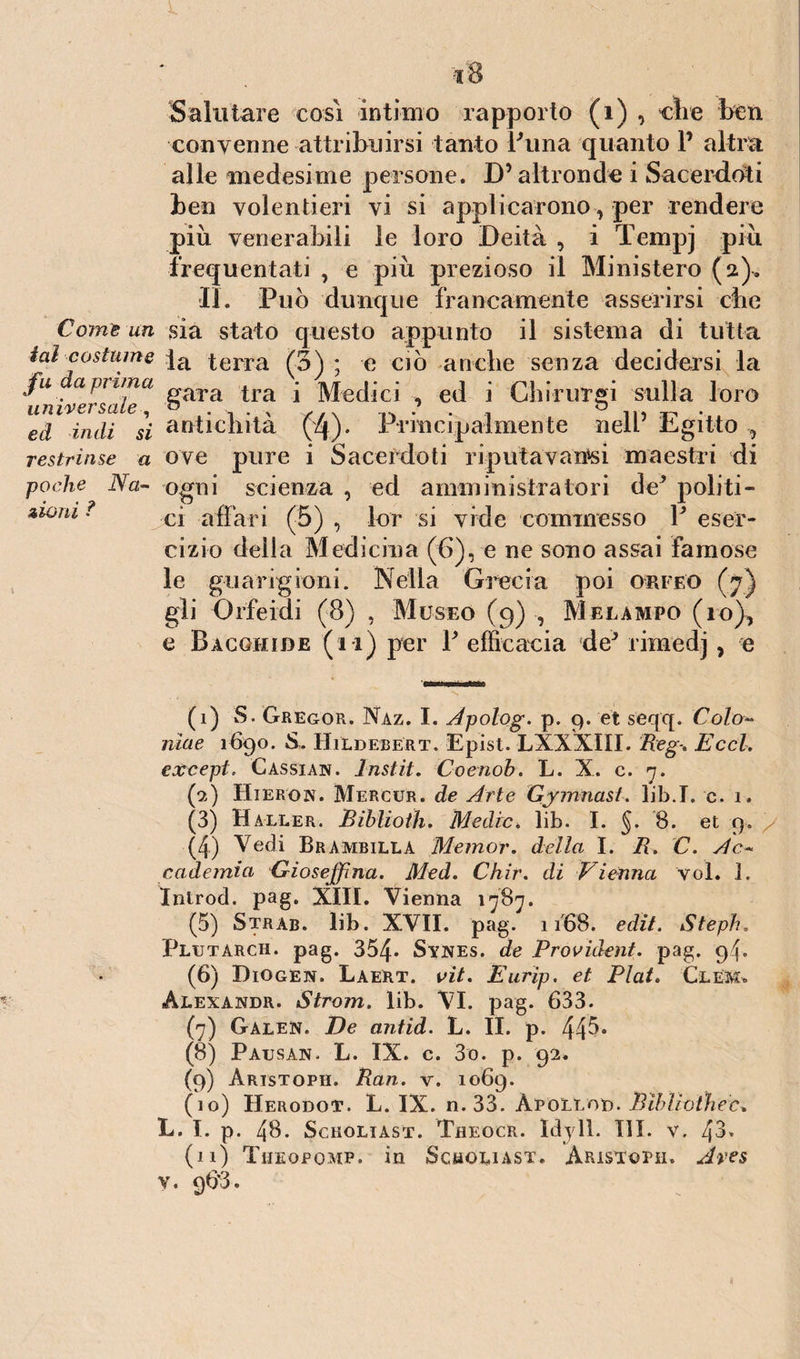 Salutare cosi intimo rapporto (i) , die ben convenne attribuirsi tanto buna quanto V altra alle medesime persone. D’altronde i Sacerdoti ben volentieri vi si applicarono, per rendere più venerabili le loro Deità , i Tempj più frequentati , e più prezioso il Ministero (a)> II. Può dunque francamente asserirsi cbc Come un sia stato questo appunto il sistema di tutta f. ^ 1 V f-T \ ' \ T 1 • 1 • 1 ial costume ]a terra (3^ • e ciò anche senza decidersi la u a prima rvo^,0 ; lu^ri .v; C{] { Chirurgi sull a loro ci zwni r gara tra i universale, D N ... ... / . , ^ in ^ . ed indi si antichità (4). Principalmente nell Egitto , restrinse a ove pure i Sacerdoti riputa vaiasi maestri di poche Na- ogni scienza , ed amministratori de* politi¬ ci affari (5) , lor si vide commesso P eser¬ cizio delia Medicina (6), e ne sono assai famose le guarigioni. Nella Grecia poi orff.o (7) gli Orfeidi (8) , Museo (9) , Melampo (io), e Bàcgmide (11) per P efficacia de* rimedj, e (1) S. Gregor. Naz. I. Apolog. p. 9. et seqq. Colo* nìae 1690. Hi'ldebert. Epist. LXXXIII. Reg\ Eccl. e&cept. Cassian. Instit. Coenoh. L. X. c. 7. (9) Hieron. Mercur. de Arte Gjmnast. lib.I. c. 1. (3) Haller. Biblioth. Medie* lib. I. §. 8. et 9. (4) Vedi Brambilla Meinor. della I. R. C. Ac« cademia Giosejfma. Med. Chir. di Vienna voi. .1, Introd. pag. XIII. Vienna 1787. (5) Strab. lib. XVII. pag. 1168. edìt. Steph. Plutarch. pag. 354* Synes. de Provìàent. pag. 94. (6) Diogen. Laert. vit. Earip. et Fiat. Glem. Alexandr. Strom. lib. VI. pag. 633. (7) Galen. De antid. L. II. p. 44^* (8) Pausar. L. IX. c. 3o. p. 92. (9) Aristoph. Ran. v. 1069. (10) Herodot. L. IX. n. 33. Apollot). Bibliothec* L. I. p. 48. ScHOLIAST. TflEOCR. Idy 11. HI. V. 4^ (n) Tijeopomp. in Scmoliast. Aristoph. Aves