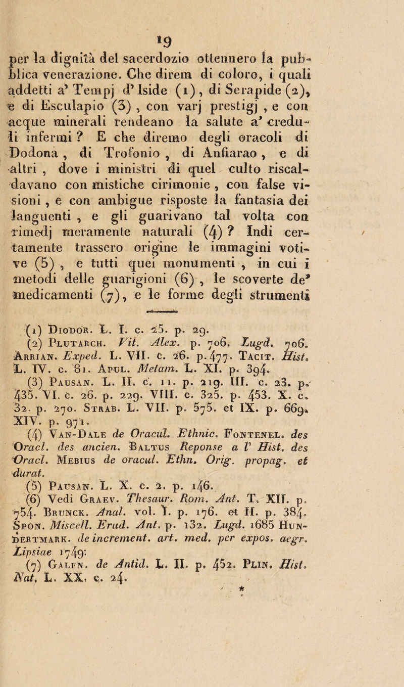 *9 per la dignità dei sacerdozio ottennero la pub¬ blica venerazione. Che direna di coloro, i quali addetti a’ Tenipj d’Iside (1) , di Serapide (a), e di Esculapio (3) , con varj prestigi , e con acque minerali rendeano la salute a* credu¬ li infermi ? E che diremo degli oracoli di Do dona , di Tro Ionio , di Andar ao , e di altri , dove i ministri di quei culto riscal¬ davano con mistiche cirimonie , con false vi¬ sioni , e con ambigue risposte la fantasia dei languenti , e gli guarivano tal volta con rimedj meramente naturali (4) ? Indi cer¬ tamente trassero origine le immagini voti¬ ve (5) , e tutti quei monumenti , in cui i metodi delle guarigioni (6) , le scoverte de* medicamenti (7), e le forme degli strumenti (1) Biodòr. A. I. c. a5. p. 29. (2) Plutarch. Vii. Alex. p. 706. Lugd. àrrian. Exped. L. VII. c. 26. p. 477«* Tacit. Hist. IL. IV. c. 81. Apul. Metani. L. XI. p. 3c>4« (3) Pausàjv. L. II. c. i l. p. 219. III. c. 28. p« 435. VI. c. 26. p. 229. Vili. c. 325. p. 453. X. c. 82. p. 270. Strab. L. VII. p. 5y5. et IX. p. 669» XIV. p. 97io (4) Van-Dàle de Oracul. Ethnìc. Fontenel. des Oracl. des ancien. Baltus Repome a V Hist. des Oraci. Mebius de oracul. Ethn. Orig. propag. et durai. (5) Pausan. L. X. c. 2. p. 146, (6) Vedi Graev. Thesaur. Rom. Ani. T. XII. p. ^54- Brunck. Anal. voi. f. p. 176. et H. p. 384» Spon. Misceli. Erud. Ant. p. 182. Lugd. i685 Hun- i5ertmark. de increment. art. med. per expos. aegr. Lipsiae 1749'- (7) Garin, de Àntìd. L. IL p. 4^2* Pww# Hist. Nat, L. XX. c. 24.