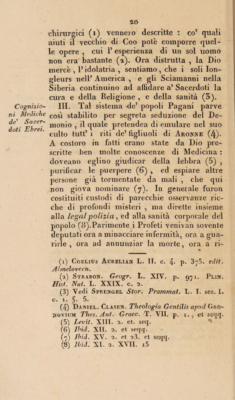 chirurgici (i) vennero descritte : co9 quali aiuti il vecchio di Goo potè comporre quel¬ le opere , cui P esperienza di un sol uomo non era bastante (a). Ora distrutta , la Dio mercé , l’idolatria , sentiamo , che i soli Ion- gleurs neir America , e gli Sciamanni nella Siberia continuino ad affidare a’ Sacerdoti la cura e della Religione , e della sanità (3), Cognhio- III. Tal sistema de1 2 3 4 5 6 7 popoli Pagani parve ni Mediche cos\ stabilito per segreta seduzione del De- Ìe • *rlCer~ Hionio , il quale pretendea di emulare nel suo otl rei' culto tuttf i riti de’ figliuoli di Aronne (4). A costoro in fatti erano state da Dio pre¬ scritte ben molte conoscenze di Medicina : doveano eglino giudicar della lebbra (5) , • purificar le puerpere (6) , ed espiare altre persone già tormentate da mali , che qui non giova nominare (7). In generale furon costituiti custodi di parecchie osservanze ric¬ che di profondi misteri , ma dirette insieme alla legai polizia, ed alla sanità corporale del popolo (8).Parimente i Profeti venivan sovente deputati ora a minacciare infermità, ora a gua¬ rirle , ora ad annunziar la morte, ora a ri- (1) Coelius Aurelian L. II. c. 4* p- 375. edit, Ahneloveen. (2) Strabon. Geogr. L. XIV. p. 971. Plin, Hist. Nat. L. XXIX. c. 2. (3) Vedi Sprengel Stor. Prammat. L. I. sez. I. e. 1. §. 5 « (4) Daniel. Clàsen, Theologìa Gentilis apud Grò- Novium Thes. A ut. Graec. T. VII. p. 1. , et seqq. (5) Levit. XIII. 2. et. seq. (6) Ibid. XII. 2. et seqq. (7) Ibid. XV. 2. et -23. et seqq.