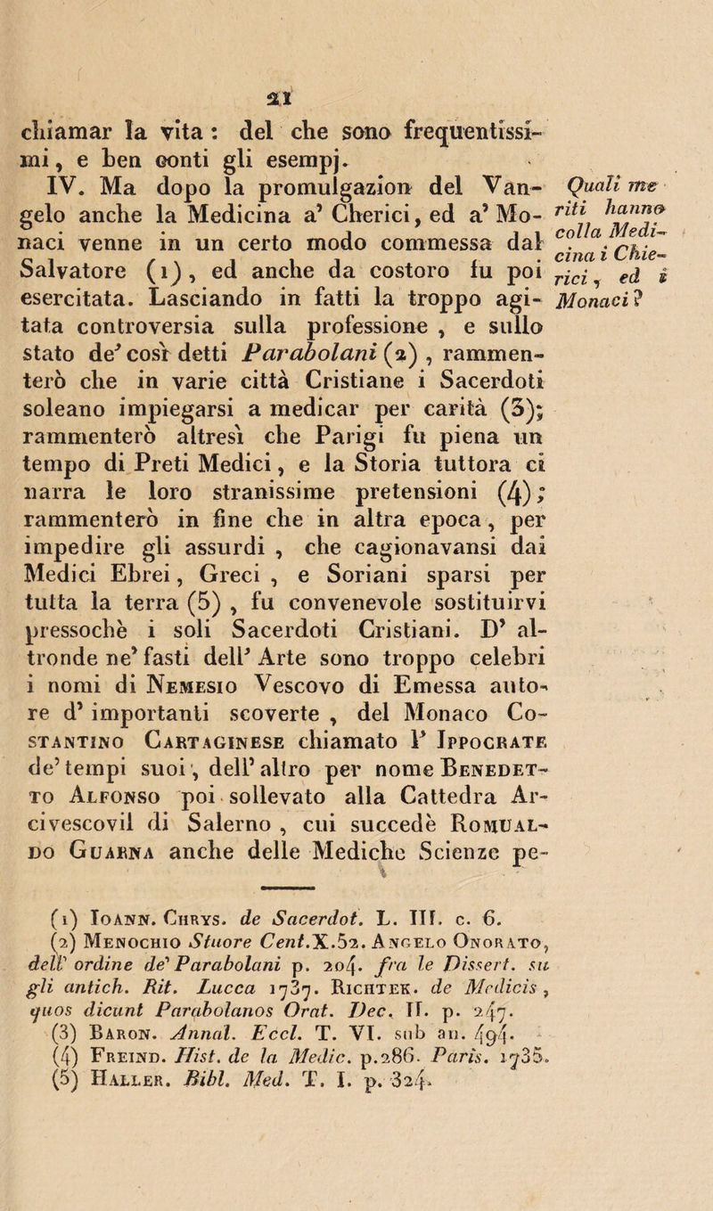 dilaniar la vita : del die sana frequentissi¬ mi , e ben eonti gli esempi IV. Ma dopo la promulgazion del Van¬ gelo anche la Medicina a’ Cherici, ed a’ Mo¬ naci venne in un certo modo commessa dal Salvatore (1), ed anche da costoro fu poi esercitata. Lasciando in fatti la troppo agi¬ tata controversia sulla professione , e sullo stato de* così detti Parabolani (2) , rammen¬ terò che in varie città Cristiane i Sacerdoti soleano impiegarsi a medicar per carità (3); rammenterò altresì che Parigi fu piena un tempo di Preti Medici, e la Storia tuttora ci narra le loro stranissime pretensioni (4) ; rammenterò in fine che in altra epoca, per impedire gli assurdi , che cagionavansi dai Medici Ebrei, Greci , e Soriani sparsi per tutta la terra (5) , fu convenevole sostituirvi pressoché i soli Sacerdoti Cristiani. D* al¬ tronde ne* fasti deli* Arte sono troppo celebri i nomi di Nemesio Vescovo di Emessa auto^ re d1 2 3 4 5 importanti scoverte , del Monaco Co¬ stantino Cartaginese chiamato 1* Jppocrate de’tempi suoi, dell5 altro per nome Benedet¬ to Alfonso poi sollevato alla Cattedra Ar¬ civescovi! di Salerno , cui succede Romual¬ do Guarna anche delle Mediche Scienze pe- (1) Ioann. Chrys. de Sacerdot. L. III. c. 6. (2) Menochio Stuore Cent.Hi.5*2. Angelo Onorato, delV ordine de'' Parabolani p. 204. fra le JLissert. su gli antich. Rit. Lucca 1787. Riciitek. de Mcdicìs , yuos dicunt Parabolanos Orai. Idee. II. p. 2.47. (3) Baron. Annuì. Eccl. T. VI. sub ari. 494* (4) Freind. Hist. de la Medie. p.286. Paris. iy35. (5) Haller. Bibl. Med. T. I. p. 324- Quali me riti hanno colla Medi¬ cina i Chie~ rici 1 ed é Monaci ?