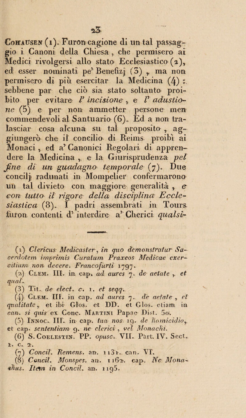 *5 Coitatjsen (1). Furoncagione di untai passag¬ gio i Canoni della Chiesa , che permisero ai Medici rivolgersi allo stato Ecclesiastico (a), ed esser nominati pe5 Benefizj (3) r ma non permisero di più esercitar la Medicina (4) : sebbene par che ciò sia stato soltanto proi¬ bito per evitare V incisione , e V adustio¬ ne (5) e per non ammetter persone men commendevoli al Santuario (6), Ed a non tra¬ lasciar cosa alcuna su tal proposito , ag¬ giungerò che il concilio di Reims proibì ai Monaci , ed a5 Canonici Regolari di appren¬ dere la Medicina , e la Giurisprudenza pel fine di un guadagno temporale (7). Due concilj radunati in Mompelier confermarono un tal divieto con maggiore generalità r e con tutto il rigore della disciplina Eccle¬ siastica (8). I padri assembrati in Tours. furon contenti d5 interdire a5 Cherici qual sì¬ lfi) ClericusMedieaster , in quo demonstratur Sa- cerdotem i/npritnis Curatum Praxeos Medicete excr¬ ai inm non decere. Francofurti 1797* (2) Clem. III. in cap. ad aures 7. de aetate y et qual. (3) Tit„ de eie et. c\ 1. et seqq. (4) Glem. III. in cap. ad aures 7. de aetate r et qualitate 9 et ibi Glos. et DB. et Glos. ctiam in can. si quis ex Cono. Martini Papae Dist. 5c& (5) Innoc.. III. in cap. tua nos 19. de ììomicidior et cap. sententiam 9. ne clerici , vel Monachi. (6) S. Coelestin. PP. opusc. VII. Pàrt. IV. SecU ì* C• 2» (7) Conci!. Remens. an. n3i. can. \T. (8) Concil. Monspes. an. 116?/. cap. Ne Mona- <slìiis. Itein in Conci!. an. 1195.
