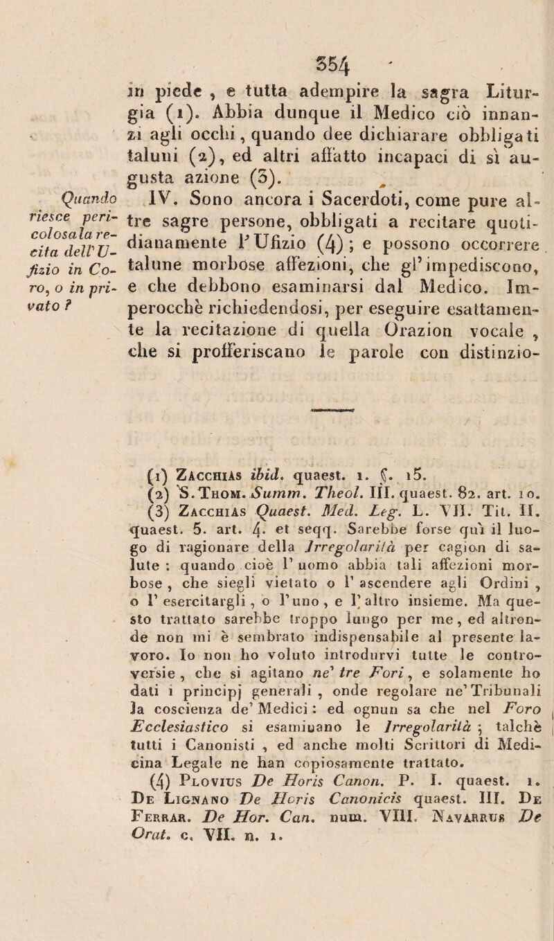 riesce peri- col osala re¬ cita deirU- Jìzio in Co- ?'o, o in pri¬ vato ? 554 3ri piede , e tutta adempire la sagra Litur¬ gia (i). Abbia dunque il Medico ciò innan¬ zi agli occhi, quando dee dichiarare obbligati taluni (2), ed altri allatto incapaci di sì au¬ gusta azione (3). IV. Sono ancora i Sacerdoti, come pure al¬ tre sagre persone, obbligati a recitare quoti¬ dianamente hXJfìzio (4); e possono occorrere talune morbose affezioni, che gl’impediscono, e che debbono esaminarsi dal Medico. Im¬ perocché richiedendosi, per eseguire esattamen¬ te la recitazione di quella Orazion vocale , che si profferiscano le parole con distinzio¬ ni) Zacchiàs ibid. quaest. 1. §. i5. (■2) S. Thom.Sumrn. Theol. III. quaest. 82, art. 10. (3) Zacchias Quaest. Med. Leg. L. 'VII. Tit. II. quaest. 5. art. l\. et seqq. Sarebbe forse qui il luo¬ go di ragionare della Jrregolarilà per cagion di sa¬ lute : quando cioè l1 uomo abbia tali affezioni mor¬ bose , che siegli vietato o l1 ascendere agli Ordini , o F esercitargli, o l’uno, e l’altro insieme. Ma que¬ sto trattato sarebbe troppo lungo per me, ed altron¬ de non mi è sembrato indispensabile al presente la¬ voro. Io non ho voluto introdurvi tutte le contro¬ versie , che si agitano neutre Fori, e solamente ho dati i principi generali , onde regolare ne’ Tribunali la coscienza de’ Medici : ed ognun sa che nel Foro Ecclesiastico si esaminano le Jrregolarilà ; talché tutti i Canonisti , ed anche molti Scrittori di Medi¬ cina Legale ne han copiosamente trattato. (4) Plovius De Horis Canon. P. I. quaest. 1. De Ligivano De Horis Canonicis quaest. III. De Ferrar. De Hor. Can. num. Vili. Navarrtjs De Orato c. VII. jq. 1.
