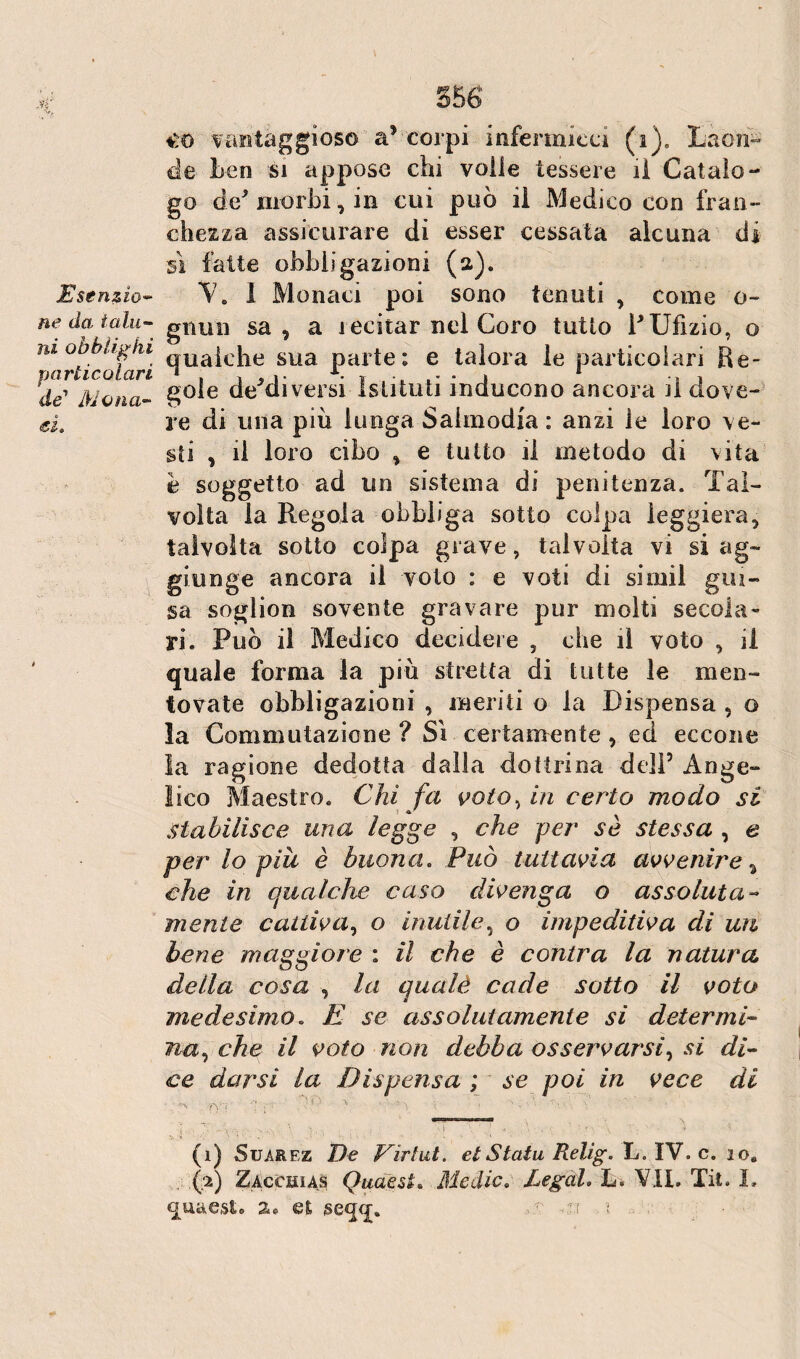 Esenzio- ne da talu¬ ni obblighi particolari de' Mona¬ ci. * S5 6 €0 vantaggioso a5 corpi infermicci (i). Laon¬ de ben si appose chi voile tessere il Catalo¬ go de* morbi, in cui può il Medico con fran¬ chezza assicurare di esser cessata alcuna di sì fatte obbligazioni (a). V. 1 Mon aci poi sono tenuti , come o- gnun sa , a recitar nel Coro tutto PUfìzio, o qualche sua parte: e talora le particolari Re¬ gole de^diversi Istituti inducono ancora il dove¬ re di una più lunga Salmodia : anzi le loro ve¬ sti , il loro cibo , e tutto il metodo di vita è soggetto ad un sistema di penitenza. Tal¬ volta la Regola obbliga sotto colpa leggiera, talvolta sotto colpa grave, talvolta vi si ag¬ giunge ancora il volo : e voti di simil gui¬ sa soglion sovente gravare pur molti secola¬ ri. Può il Medico decidere , che il voto , il quale forma la più stretta di tutte le men¬ tovate obbligazioni , meriti o la Dispensa , o la Commutazione ? Si certamente , ed eccone la ragione dedotta dalla dottrina dell5 Ange¬ lico Maestro. Chi fa voto, in certo modo si stabilisce una legge , che per sè stessa , e per lo piu è buona. Può tuttavia avvenire % che in qualche caso divenga o assoluta- mente cattiva, o inutile, o impeditiva di un bene maggiore : il che è contra la natura della cosa , la qualè cade sotto il voto medesimo. E se assolutamente sì determi¬ na , che il voto non debba osservarsi, si di¬ ce darsi la Dispensa ; se poi in vece di (i) Suarez De Virtut. etStatu Relig. L. IV. c. io. . fi) Zacchias Quaest. Medie. Legai. L. VII. Tit. I, quaesU %» et seqq. >r ^ t .