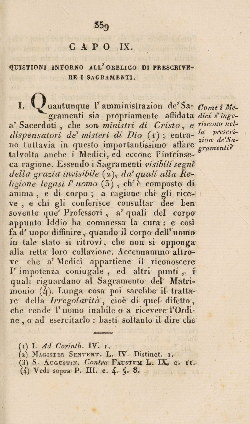 CAPO IX. QUISTIONI INTORNO ALL* OBBLIGO DI PRESCRIVE¬ RE i Sacramenti. t. Q„„,„„que VùtóU. 4*5* «J,#. graraenti sia propriamente affidata dici scinge- à5 Sacerdoti , che son ministri dì Cristo ,■ e riscono- nel- dispensatoli de5 misteri di Dio fi) : entra- ^ v? eteri- 1 . • • rr zzem de ba¬ lio tuttavia in questo importantissimo aitare &rafnentiJ talvolta anche i Medici, ed eccone 1*mirili se- & ca ragione. Essendo i Sagramenti visibili segni della grazia invisibile (a),- da9 quali alla Re¬ ligione legasi P uomo (5) , ch^ è composto di anima , e di corpo ; a ragione chi gli rice¬ ve , e chi gli conferisce consultar dee ben sovente que^ Professori , a? quali del corpo appunto Iddio ha commessa la cura : e così fa d' uopo diffinire, quando il corpo delPuomo in tale stato si ritrovi , che non si opponga alla retta loro collazione; Accennammo altro¬ ve che Medici appartiene il riconoscere P impotenza coniugale , ed altri punti , i quali riguardano al Sagramento del Matri¬ monio (4). Lunga cosa poi sarebbe il tratta¬ re della Irregolarità, cioè di queb difetto , che rende P uomo inabile o a ricevere POrdi- ne , o ad esercitarlo : basti soltanto il dire che (i) I. Ad Corinth. IV. l (?) Mag-ister Sentént. L. IV. Distinct. i„ (3) S. Augustin. Contea Faustum L. XXs* c* IX. (4) Vedi sopra P* III. e. 4° §°