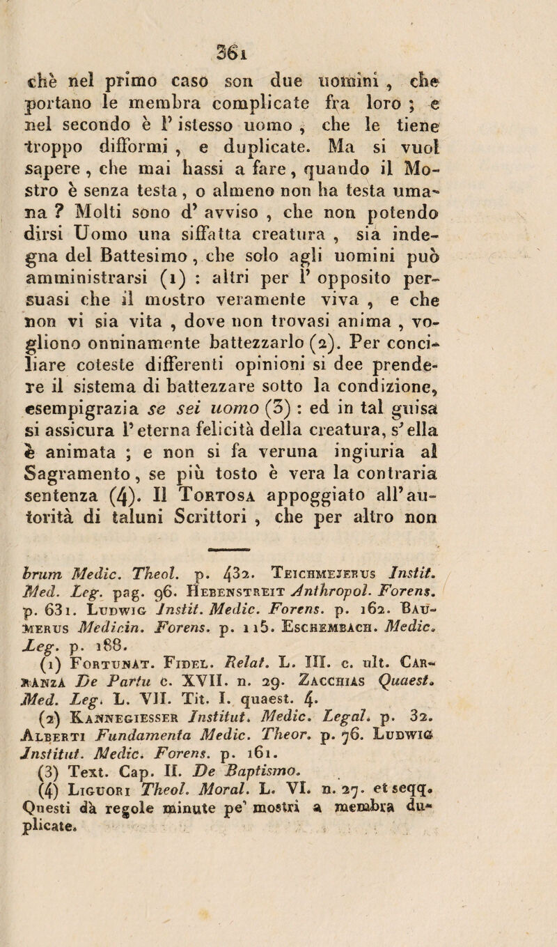 che nel primo caso son due uomini , che portano le membra complicate fi;a loro ; e nel secondo è F istesso uomo , che le tiene troppo difformi , e duplicate. Ma si vuol sapere , che mai bassi a fare, quando il Mo¬ stro è senza testa, o almeno non ha testa uma¬ na ? Molti sono d’ avviso , che non potendo dirsi Uomo una siffatta creatura , sia inde¬ gna del Battesimo , che solo agli uomini può amministrarsi (1) : altri per F opposito per¬ suasi che il mostro veramente viva , e che non vi sia vita , dove non trovasi anima , vo¬ gliono onninamente battezzarlo (a). Per concia liare coleste differenti opinioni si dee prende¬ re il sistema di battezzare sotto la condizione, esempigrazia se sei uomo (3) : ed in tal guisa si assicura Feterna felicità della creatura, snella è animata ; e non si fa veruna ingiuria al Sagramento, se piu tosto è vera la contraria sentenza (4). Il Tortosa appoggiato alF au¬ torità di taluni Scrittori , che per altro non brum Medie. Theol. p. fò'i. Teichmejerus Instit. Med. Leg. pag. 96. Hebenstreit Antìiropol. Forens. p. 631. Ludwig Instit. Medie. Forens. p. 162. Bau- 3w:erus Mediein. Forens. p. ii5. Eschembàch. Medie» Feg. p. 188. (1) FortunAt. Fxdel. Relat. L. III. c. ult. Car» atÀNzA De Partii c. XVII. n. 29. Zaccbiàs Quaest» Med. Legi L. VII. Tit. I. quaest. 4» (2) Kaicnegiesser Institut. Medie. Legai* p. 32. Alberti Fundamenta Medie. The or* p. 76. Ludwig Institut. Medie. Forens. p. 161. (3) Text. Gap. IL De Baptismo. (4) Liguori Theol. Moral. L. VI. n. 27. et seqqa Questi dà regole minute pe' mostri a membra du* plicate» ,<*