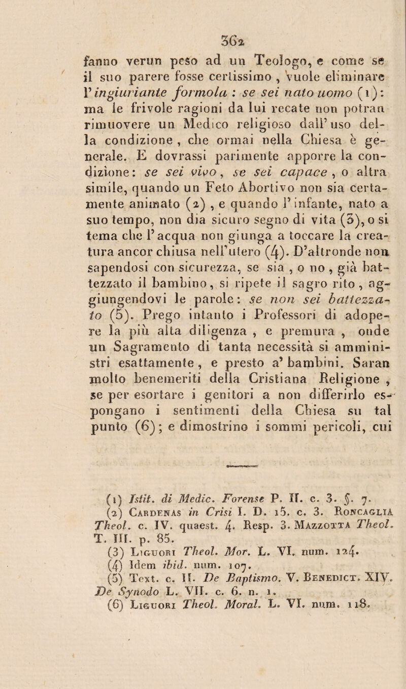 36* fanno verun peso ad un Teologo, e come se il suo parere fosse certissimo , vuole eliminare l’ingiuriarne forinola : se sei nato uomo ( 1 ) : ma le frivole ragioni da lui recate non potran. rimuovere un Medico religioso dall’uso del¬ la condizione , che ormai nella Chiesa è ge¬ nerale. E dovrassi parimente apporre la con¬ dizione: se sei vivo, se sei capace, o altra simile, quando un Feto Abortivo non sia certa¬ mente animato (2) , e quando Pinfante, nato a suo tempo, non dia sicuro segno di vita (5),o si tema che l’acqua non giunga a toccare la crea¬ tura ancor chiusa nelPutero (4). D’altronde non sapendosi con sicurezza, se sia , o no , già bat¬ tezzato il bambino, si ripete il sagro rito, ag¬ giungendovi le parole: se non sei battezza¬ to (5). Prego intanto i Professori di adope¬ ro la più alta diligenza , e premura , onde un Sagrameoto di tanta necessità si ammini¬ stri esattamente, e presto a’bambini. Saran molto benemeriti della Cristiana Religione , se per esortare i genitori a non differirlo es¬ pongano i sentimenti della Chiesa su tal punto (6) ; e dimostrino 1 sommi pericoli, cui (1) Istìt. di Medie. Forense P. II. c. 3. §. 7. (2) Cardenas in Crisi I. D. i5. c. 3. Roncaglia Theol. c. IV. quaest. 4* Besp. 3. Mazzqtta Theol. T. III. p. 85. (3) Liguqri Theol. Mor. L. VI, num. 124» (4) Idem ibid. num. 107. (5) Text. c. II. De Bnptìsmo. V. Benedict. XIV. De Synodo L. VII. c. 6. n. 1.
