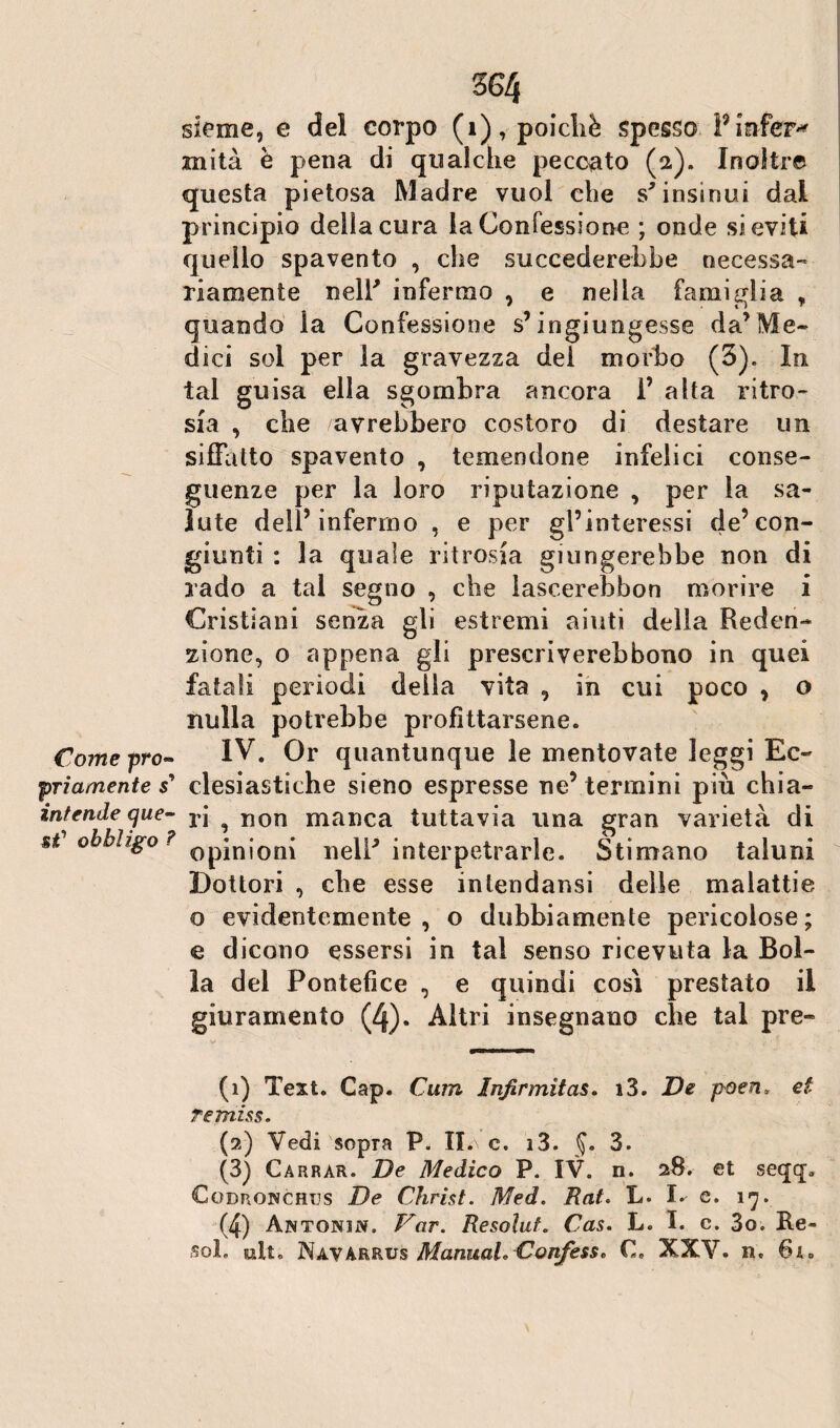 sleme, e del corpo (1), poiché spesso Pinfer^ mila è pena di qualche peccato (2). Inoltre questa pietosa Madre vuol che s'insinui dal principio della cura la Confessione ; onde si eviti quello spavento , che succederebbe necessa¬ riamente neir infermo , e nella famiglia , quando la Confessione s’ingiungesse da’Me¬ dici sol per la gravezza del morbo (3). In tal guisa ella sgombra ancora i’ alta ritro¬ sia , che avrebbero costoro di destare un siffatto spavento , temendone infelici conse¬ guenze per la loro riputazione , per la sa¬ lute dell’infermo , e per gl’interessi de’con¬ giunti : la quale ritrosia giungerebbe non di rado a tal segno , che lascerebbon morire i Cristiani senza gli estremi aiuti della Reden¬ zione, o appena gli prescriverebbono in quei fatali periodi della vita , in cui poco , o nulla potrebbe profittarsene. Come prò« IV. Or quantunque le mentovate leggi Ec- priamente s’ clesiastiche sieno espresse ne’termini più chia- internie que- rj ^ non manca tuttavia una gran varietà di a obbligo ? 0pjnj0n{ nell’ interpetrarle. Stimano taluni Dottori , ebe esse inlendansi delle malattie o evidentemente, o dubbiamente pericolose; e dicono essersi in tal senso ricevuta la Bol¬ la del Pontefice , e quindi così prestato il giuramento (4). Altri insegnano che tal pre- (1) Test. Gap. Ciim Infirmitas. i3. De poeti* et re miss. (2) Vedi sopra P. II.\ c. i3. §. 3. (3) Carrar. De Medico P. IV. n. 28. et seqq. Codronchus De Christ. Med. Rat. L» I- e. 17. (4) Antonin. Var. Resoluf. Cas. L. I. c. 3o. Re¬ so!. alt. Navarrus ManuaL Confesso C. XXV. n.