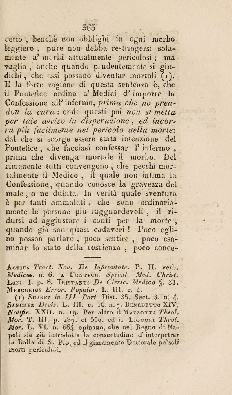 celio , benché non obblighi in ogni morbo leggiero ^ pure non debba restringersi sola**» mente a5 morbi attualmente pericolosi ; ma vaglia, anche quando pi udentemente si giu¬ dichi, che essi possano diventar mortali (i)„ E la forte ragione di questa sentenza è, che il Pontefice ordina a5 Medici d* imporre la Confessione alP infermo, prima che ne pren- don la cura : onde questi poi non si metta per tale avviso in disperazione , ed incor¬ ra piu facilmente nel pericolo della morie: dal che si scorge essere stata intenzione del Pontefice , che tacciasi confessar P infermo , prima che divenga mortale il morbo. Bel rimanente tutti convengono , che pecchi mor¬ talmente il Medico , il quale non intima la Confessione, quando conosce la gravezza del male, o ne dubita. In verità quale sventura è per tanti ammalati , che sono ordinaria¬ mente le persone più ragguardevoli , il ri¬ dursi ad aggiustare i conti per la morte , quando già son quasi cadaveri ! Poco egli¬ no posson parlare , poco sentire , poco esa¬ minar lo stato della coscienza , poco conce- Àctius Traci. Nov. De Jujirmitate. P. IL verb. Medicits. n. 6. a Foktech. Specul. Med. Christ» Bum. X. p. 8. Tristaisus De Cleric. Medico J. 33. Mercurius Errar. Popular. L. III. c. 4* (i) Suarez in III. Pari. Disi. 35. Sect. 3. n. 4- Sànchez Decis. L. HI. c. 16. n. 7. Benedetto XIV. Pfotifie, XXII. n. 19. Per altro il Mazzottà Theoh Mor. T. III. p. 287. et 55o. ed il Liguori Theol. Mor. L. VI, n. 664. opinano, che nel Begno di Na¬ poli sia già introdotta la consuetudine d’ interpetrar la Bolla di S. Pio, ed il giuramento Dottorale pe’soli storti pericolosi.