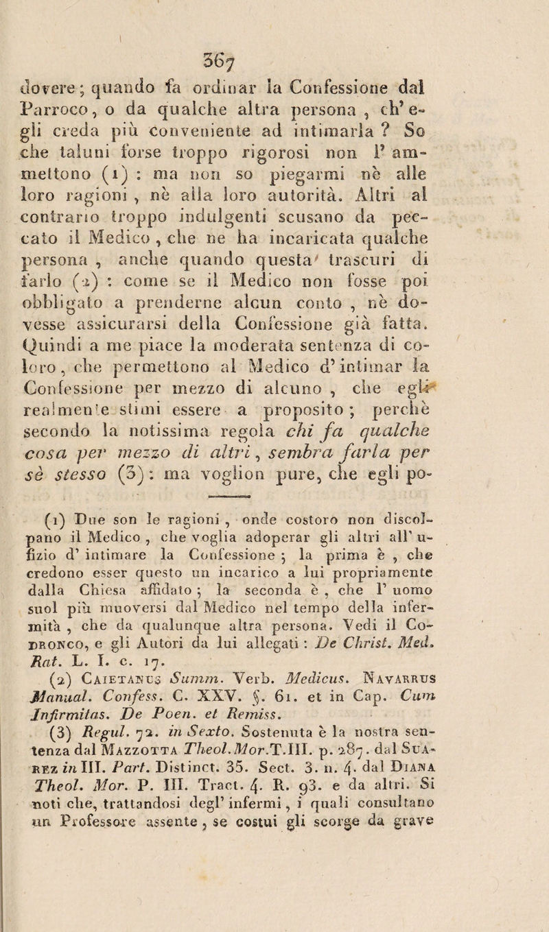 36j dovere ; quando fa ordinar la Confessione dal Parroco, o da qualche altra persona , eh’e- gji creda più conveniente ad intimarla ? So che taluni forse troppo rigorosi non F am» mettono (1) : ma non so piegarmi nè alle loro ragioni , nè alla loro autorità. Altri ai contrano troppo indulgenti scusano da pec¬ cato il Medico , che ne ha incaricata qualche persona , anche quando questa trascuri di farlo (*i) : come se il Medico non fosse poi obbligato a prenderne alcun conto , nè do¬ vesse assicurarsi della Confessione già fatta. Quindi a me piace la moderata sentenza di co¬ loro , che permettono al Medico d’intimar la Confessione per mezzo di alcuno , che egli realmente siimi essere a proposito; perchè secondo la notissima regola chi fa qualche cosa per mezzo di altri, sembra farla per sè stesso (3) : ma voglion pure, che egli po~ (1) Due son le ragioni , onde costoro non discol¬ pano il Medico , che voglia adoperar gli altri all1 2 3 li¬ ti zio d1 intimare la Confessione ; la prima è , che credono esser questo un incarico a lui propriamente dalla Chiesa affidato ; la seconda è , che V uomo suol più muoversi dal Medico nel tempo della infer¬ mità , che da qualunque altra persona. Vedi il Co- bronco, e gli Autori da lui allegati: De Christ. MelL Rat. L. I. c. 17. (2) Caietanus Summ. Verb. Medicus. Navarrus jilanital. Confess. C. XXV. §. 61. et in Cap. Cum Injìrmitas. De Poen. et Remiss. (3) Regul. 72. in Sexto. Sostenuta è la nostra sen¬ tenza dal Màzzotta Theol.Mor.T.III. p. 287. dal Sua- rez in III. Part. Distinct. 35. Sect. 3. n. 4* dal Diana Theol. Mor. P. III. Traci. 4. R. p3. e da altri. Si noti che, trattandosi degl’ infermi, i quali consultano un Professore assente , se costui gli scorge da grave