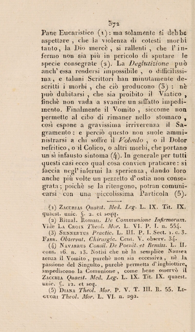 a Pane Eucaristico (i): ma 'Solamente ti debbo aspettare , die la violenza di cotesti morbi tanto, la Dio mercè , si rallenti , che l’in* fermo non sia piu in pericolo di sputare le specie consegrate (a)* La Deglutizione può aneli' essa rendersi impossibile , o difficilissi¬ ma , e taluni Scrittori bau minutamente de¬ scritti i morbi , che ciò producono (3) : nè può dubitarsi , che sia proibito il Viatico s finché non vada a svanire un siffatto impedii mento. Finalmente il Vomito , siccome non permette ai cibo di rimaner nello stomaco % così espone a gravissima irriverenza il Sa- gramento : e perciò questo non suole ammi¬ ri is trarsi a chi soffre il Vohulo , o il Dolor nefritico,© il Colico, o altri morbi, che portano un sì infausto sintonia (4). In generale per tutti questi casi ecco qual cosa convien praticare: si faccia negl’infermi la sperienza, dando loro anche più volte un pezzetto d’ostia non eonse- grata ; poiché se la ritengono, potran comuni^ carsi con una 'piccolissima Particola (5)* :(i) Zacciuas Quaest. Med. Lcg\ L. IX. Tit. IX* quaest. unic. §. 2. et seqq. (2) Rimai. Roman.. De Communione Infirmorum. Vide La Crgix Theol. Mor. L. VI. P. I. n. 554* (3) Sennertus Practìc. L. III. P. I. Sect. 1. c. 3.. Pabr. QbServaL Chirurgie. Cent. V. observ. 34* (4) Nàvarrus Consti. De Poenìt. et Remiss. L. IL eons. 16. n. i3. Notisi che nè la sempliòe Nausea senza il Vomito , purché non sia eccessiva , nè la passione del Singulto, purché permetta d’inghiottire,, impediscono la Comunione, come bene osservò il Zacchia Quaest. Med. Lcg. L. IX. Tit. IX. quaest» unic. i2. et seq. (5) Diana Theol. Mor. P. V. T. III. Px. 55. Li-