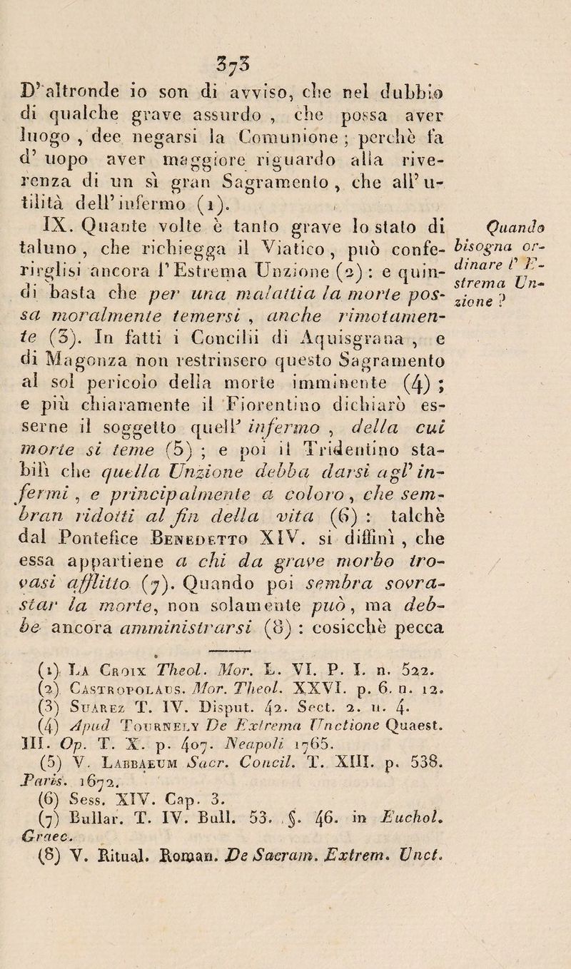 375 D’ altronde io son di avviso, else nel dubbie di qualche grave assurdo , che possa aver luogo , dee negarsi la Comunione ; perche fa d’ uopo aver maggiore riguardo alla rive¬ renza di un sì gran Sagramelo y che all’ u- tilità dell’infermo (1). c IX. Quante volte è tanfo grave lo stalo di taluno, che richieggo il Viatico, può confe¬ rirgli si ancora l’Estrema Unzione (s) : e quin¬ di basta che per una malattia la morie pos¬ sa moralmente temersi , anche rimatameli- te (3). In fatti i Conci hi di Aquisgrana , e di Ma gonza non restrinsero questo Sagramento al sol pericolo delia morte imminente (/j.) ; e più chiaramente il Fiorentino dichiarò es¬ serne il soggetto quel E infermo , della cui morte si teme (5) ; e poi il Tridentino sta¬ bilì che quella Unzione debba darsi agP in¬ fermi, e principalmente a coloro, che sem¬ brali ridotti al fin della vita (CI) : talché dal Pontefice Benedetto XIV. si diffinì , che essa appartiene a chi da grave morbo tro¬ vasi afflitto (7). Quando poi sembra sovra- stat' la morte, non solamente può, ma deb¬ bo ancora amministrarsi (8) : cosicché pecca • (1) La Croix Theol. Mor. L. VI. P. I. n. 522. (2) Càstropolàds. Mor. Theol. XXVI. p. 6. 0. 12* (3) Suàrez T. IV. Dispot. 42- Sect. 2. 11. 4* (4) A pud Toiirnely Ve Ext rema JTnctìone Quaest. IH. Op. T. X. p. 4°7* E capoti 1765. (5) V. Làbbaeum Suor. Concila T. XIII. p« 538. Tetris. 1672. (6) Se ss. XIV. Gap. 3. (7) Bollar. T. IV. Bull. 53» §. /\6. in EuchoL Qraec. (8) V. Rimai. Roman. Ve Sacravi. Extrem* Vnct. Quando bisogna or¬ dinare C E- strema Un¬ zione ?