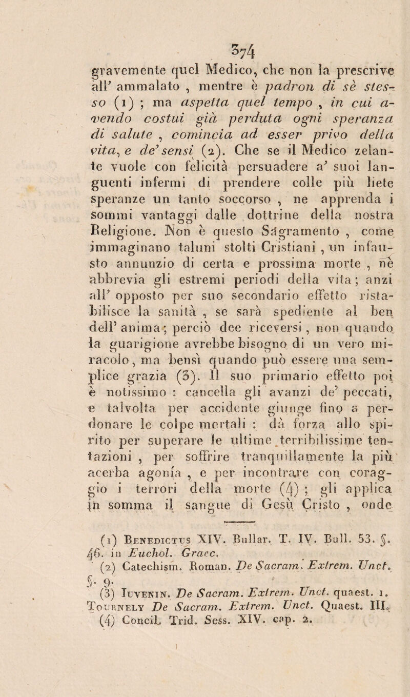 374 gravemente quel Medico, che non ìa prescrive alf ammalato , mentre è padron di se stes¬ so (i) ; ma aspetta quel tempo , in cui ri¬ vendo costui già perduta ogni speranza di salute , comincia ad esser privo della vita, e de’sensi (2). Che se il Medico zelan¬ te vuole con felicità persuadere a^ suoi lan¬ guenti infermi di prendere colle più liete speranze un tanto soccorso , ne apprenda i sommi vantaggi dalle dottrine della nostra Religione. .Non è questo Sdgramento , come immaginano taluni stolti Cristiani , un infau¬ sto annunzio di certa e prossima morte , ne abbrevia gli estremi periodi delta vita; anzi alF opposto per suo secondario effetto rista¬ bilisce la sanità , se sarà spedi co (e al ben dell’anima ; perciò dee riceversi, non quando la guarigione avrebbe bisogno di un vero mi¬ racolo, ma bensì quando può essere una sem¬ plice grazia (3). 11 suo primario effetto poi è notissimo: cancella gli avanzi de’peccati, e talvolta per accidente giunge fino a per¬ donare le colpe mortali : dà forza allo spi¬ rito per superare le ultime terribilissime ten¬ tazioni , per soffrire tranquillamente la più acerba agonia , e per incontrare con corag¬ gio i terrori della morte (4) ; gli applica in somma il sangue di Gesù Cristo , onde (1) Benedictiis XIV. Bullar. T. IV. Bull. 53. §, fj6. in Euchol. Grcirc, (2) Catecliism. Roman. De Sacram. Extrem, Uncte §• 9' (3) Iuvenin. De Sacram. Extrem. Unct. quaest. 1. Toxjrnely De Sacram. Extrem. Unct. Quaest. 1LL