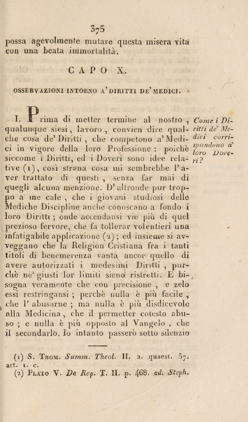 3?5 possa agevolmente mutare questa misera vita con una beata immortalità, CAPO X. OSSERVAZIONI INTORNO a’ DIRITTI DE' MEDICI. I. 1 rima di metter termine al nostro , qualunque siesi , lavoro , convien dire qual¬ che cosa de5 Diritti, che competono a5 Medi¬ ci in vigore delia loro Professione : poiché siccome i Diritti, ed i Doveri sono idee rela¬ tive (i), cosi strana cosa mi sembrebbe P a- ver trattato di questi , senza far mai di quegli alcuna menzione. D' altronde pur trop¬ po a me cale , che i giovani studiosi delle Mediche Discipline anche conoscano a fondo i loro Diritti ; onde accenda osi vie più di quei prezioso fervore, che fa tollerar volentieri una infatigabde applicazione (2) ; ed insieme si av¬ veggano che la Rebgioii Cristiana fra i tanti titoli di benemerenza vanta ancor quello di avere autorizzati i medesimi Diritti , pur¬ ché ne; giusti lor limiti sienol ristretti. E bi¬ sogna veramente che con precisione , e zelo essi restringansi ; perché nulla é più facile , che P abusarne ; ma nulla é più disdicevole alla Medicina, che il permetter colesto abu¬ so ; e nulla é più opposto al Vangelo , che il secondarlo. Io intanto passerò sotto silenzio (1) S. Thom. Summ» Theol. IL 2. quaest. t ^ • Q v {2) Plato V. De Kep. I. IL p. 468. ed. Steph, Come ì Di¬ ritti dC Me¬ dici corri¬ spondono cC loro 'Dove¬ ri ?